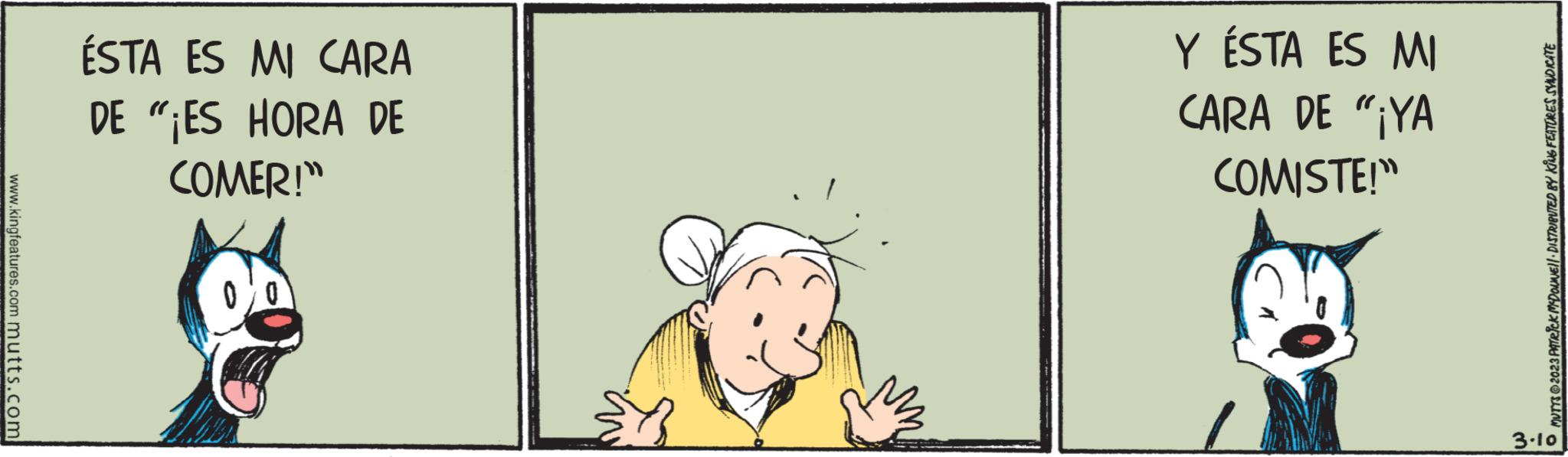 Fictional character OCR: www.kingfeatures.com mutts.com ÉSTA ES MI CARA DE "¡ES HORA DE COMER!" Y ÉSTA ES MI CARA DE "¡YA COMISTE!" MUTTS © 2023 PATRICK MYDOUNE) DISTRIBUTED BY KING FEATURES SYNDICATE 3.10 www.kingfeatures.com mutts.com ÉSTA ES MI CARA DE " ¡ ES HORA DE COMER ! " Y ÉSTA ES MI CARA DE " ¡ YA COMISTE ! " MUTTS © 2023 PATRICK MYDOUNE ) DISTRIBUTED BY KING FEATURES SYNDICATE 3.10
