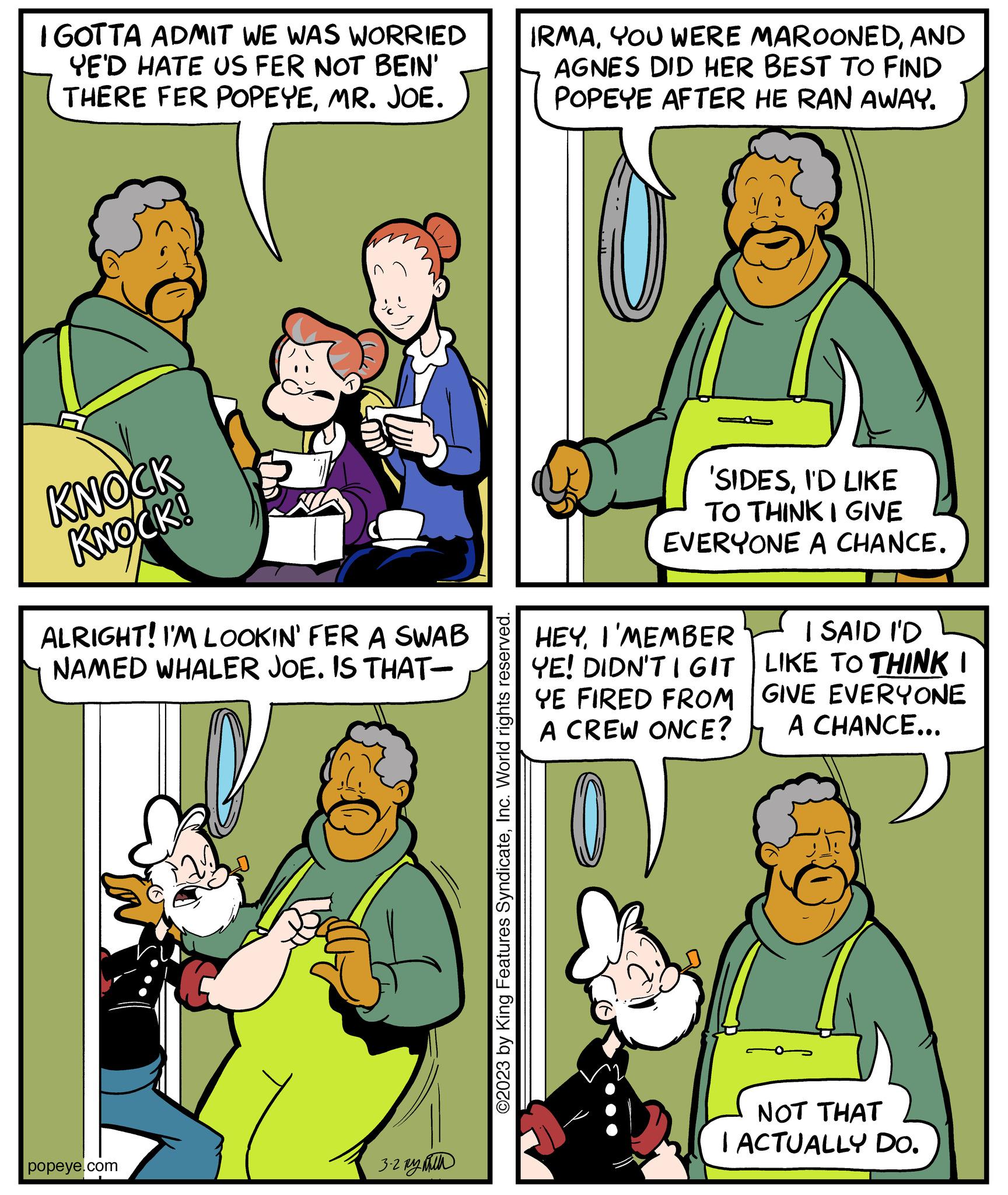 Organism OCR: I GOTTA ADMIT WE WAS WORRIED YE'D HATE US FER NOT BEIN' THERE FER POPEYEMR. JOE. KNOCK KNOCK! ALRIGHT! I'M LOOKIN' FER A SWAB NAMED WHALER JOE. IS THAT- popeye.com 3.2 By ©2023 by King Features SyndicateInc. World rights reserved. IRMAAND AGNES DID HER BEST TO FIND POPEYE AFTER HE RAN AWAY. 'SIDESI'D LIKE TO THINK I GIVE EVERYONE A CHANCE. HEYI'MEMBER YE! DIDN'T I GIT YE FIRED FROM A CREW ONCE? I SAID I'D LIKE TO THINK I GIVE EVERYONE A CHANCE... NOT THAT I ACTUALLY DO. I GOTTA ADMIT WE WAS WORRIED YE'D HATE US FER NOT BEIN ' THERE FER POPEYEMR . JOE . KNOCK KNOCK ! ALRIGHT ! I'M LOOKIN ' FER A SWAB NAMED WHALER JOE . IS THAT popeye.com 3.2 By © 2023 by King Features SyndicateInc. World rights reserved . IRMAYOU WERE MAROONEDAND AGNES DID HER BEST TO FIND POPEYE AFTER HE RAN AWAY . ' SIDESI'D LIKE TO THINK I GIVE EVERYONE A CHANCE . HEYI'MEMBER YE ! DIDN'T I GIT YE FIRED FROM A CREW ONCE ? I SAID I'D LIKE TO THINK I GIVE EVERYONE A CHANCE ... NOT THAT I ACTUALLY DO .