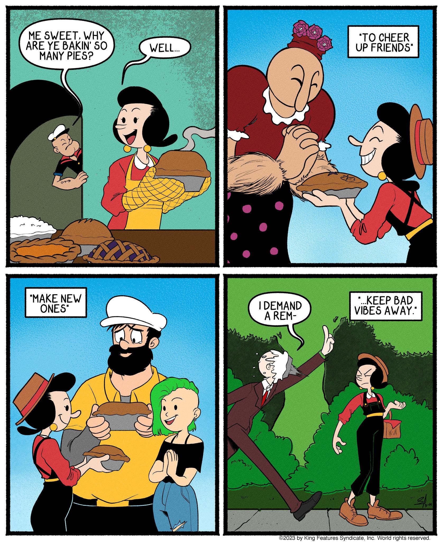 Comics OCR: ME SWEETWHY ARE YE BAKIN' SO MANY PIES? "MAKE NEW ONES" WELL... mm WIT I DEMAND A REM- May "TO CHEER UP FRIENDS" "...KEEP BAD VIBES AWAY." XA 1/1/ sl wez 13-14Inc. World rights reserved. ME SWEETWHY ARE YE BAKIN ' SO MANY PIES ? " MAKE NEW ONES " WELL ... mm WIT I DEMAND A REM May " TO CHEER UP FRIENDS " " ... KEEP BAD VIBES AWAY . " XA 1 / 1 / sl wez 13-14© 2023 by King Features SyndicateInc. World rights reserved .