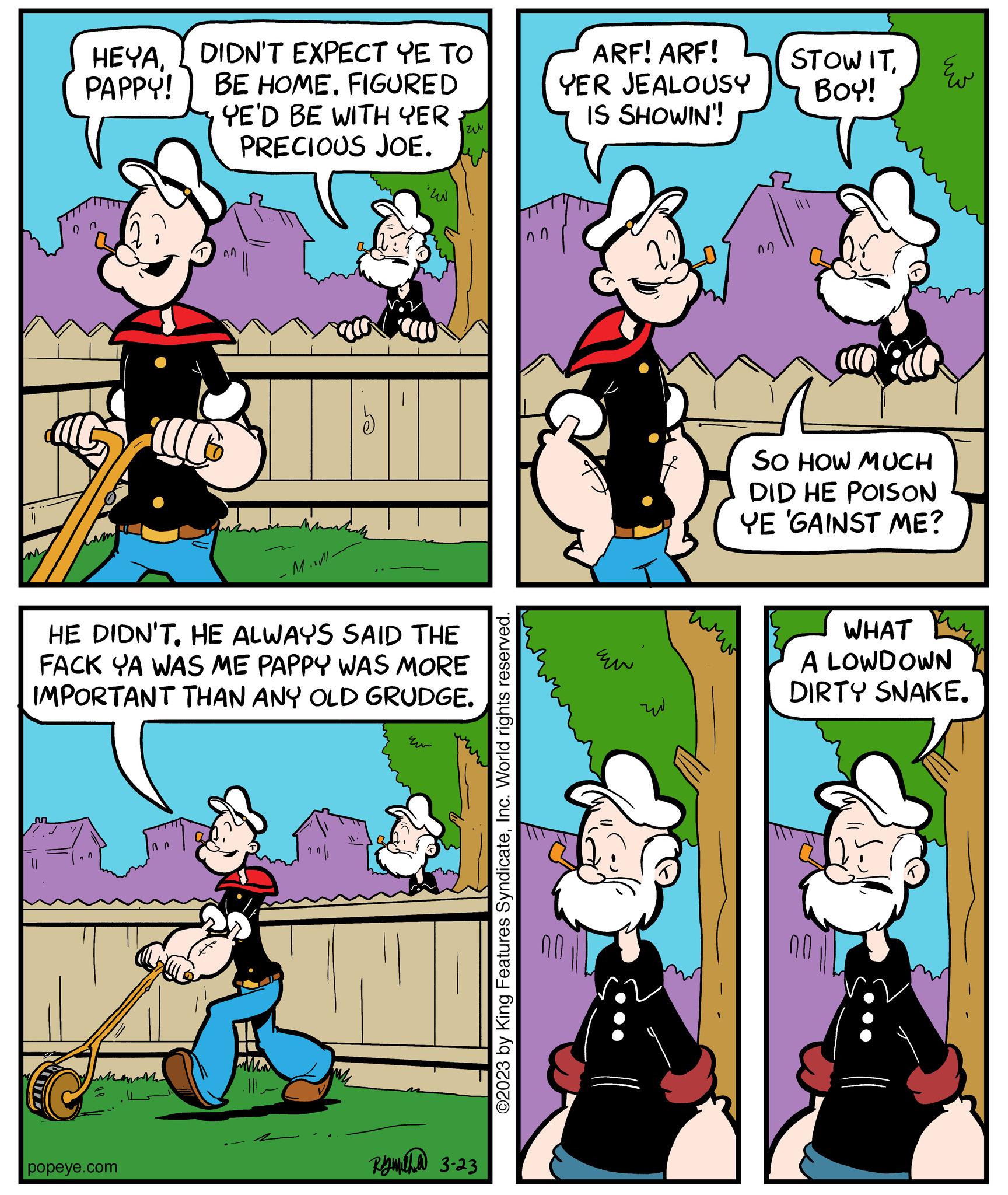 Human body OCR: HEYADIDN'T EXPECT YE TO BE HOME. FIGURED PAPPY! YE'D BE WITH YER PRECIOUS JOE. 11 M.. popeye.com lich HE DIDN'THE ALWAYS SAID THE FACK YA WAS ME PAPPY WAS MORE IMPORTANT THAN ANY OLD GRUDGE. zu Eu Ramalhud 3-23 ©2023 by King Features SyndicateInc. World rights reserved. ARF! ARF! YER JEALOUSY IS SHOWIN'! Eu w STOW ITBOY! ?? SO HOW MUCH DID HE POISON YE GAINST ME? WHAT A LOWDOWN DIRTY SNAKE. HEYADIDN'T EXPECT YE TO BE HOME . FIGURED PAPPY ! YE'D BE WITH YER PRECIOUS JOE . 11 M .. popeye.com lich HE DIDN'THE ALWAYS SAID THE FACK YA WAS ME PAPPY WAS MORE IMPORTANT THAN ANY OLD GRUDGE . zu Eu Ramalhud 3-23 © 2023 by King Features SyndicateInc. World rights reserved . ARF ! ARF ! YER JEALOUSY IS SHOWIN ' ! Eu w STOW ITBOY ! ?? SO HOW MUCH DID HE POISON YE GAINST ME ? WHAT A LOWDOWN DIRTY SNAKE .