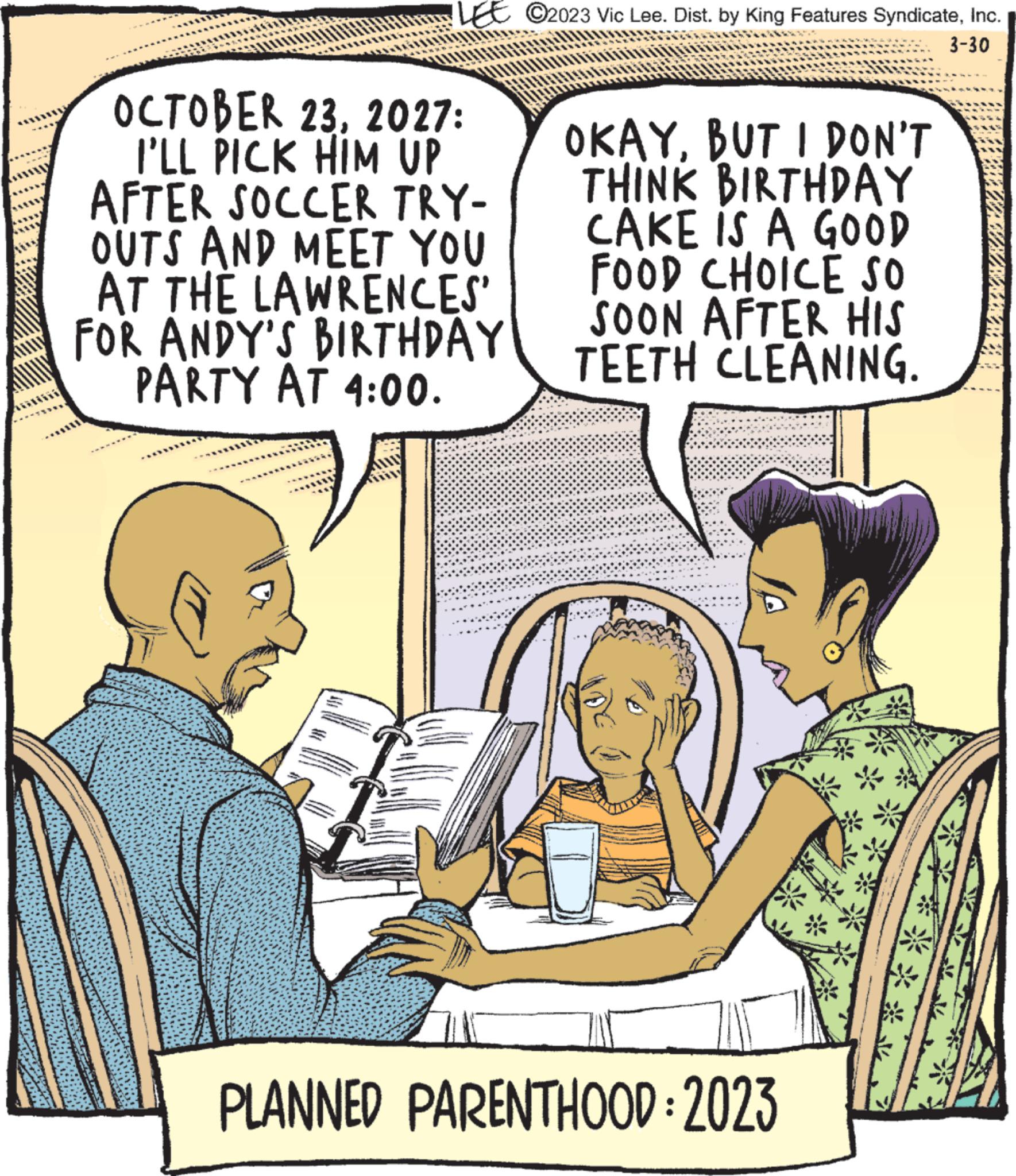 Rectangle OCR: OCTOBER 232027: I'LL PICK HIM UP AFTER SOCCER TRY- OUTS AND MEET YOU AT THE LAWRENCES' FOR ANDY'S BIRTHDAY PARTY AT 4:00. ?2023 Vic Lee. Dist. by King Features SyndicateInc. 3-30 OKAYBUT I DON'T THINK BIRTHDAY CAKE IS A GOOD FOOD CHOICE SO SOON AFTER HIS TEETH CLEANING. PLANNED PARENTHOOD: 2023 ***** DASUNNONCE OCTOBER 232027 : I'LL PICK HIM UP AFTER SOCCER TRY OUTS AND MEET YOU AT THE LAWRENCES ' FOR ANDY'S BIRTHDAY PARTY AT 4:00 . ?2023 Vic Lee . Dist . by King Features SyndicateInc. 3-30 OKAYBUT I DON'T THINK BIRTHDAY CAKE IS A GOOD FOOD CHOICE SO SOON AFTER HIS TEETH CLEANING . PLANNED PARENTHOOD : 2023 ***** DASUNNONCE