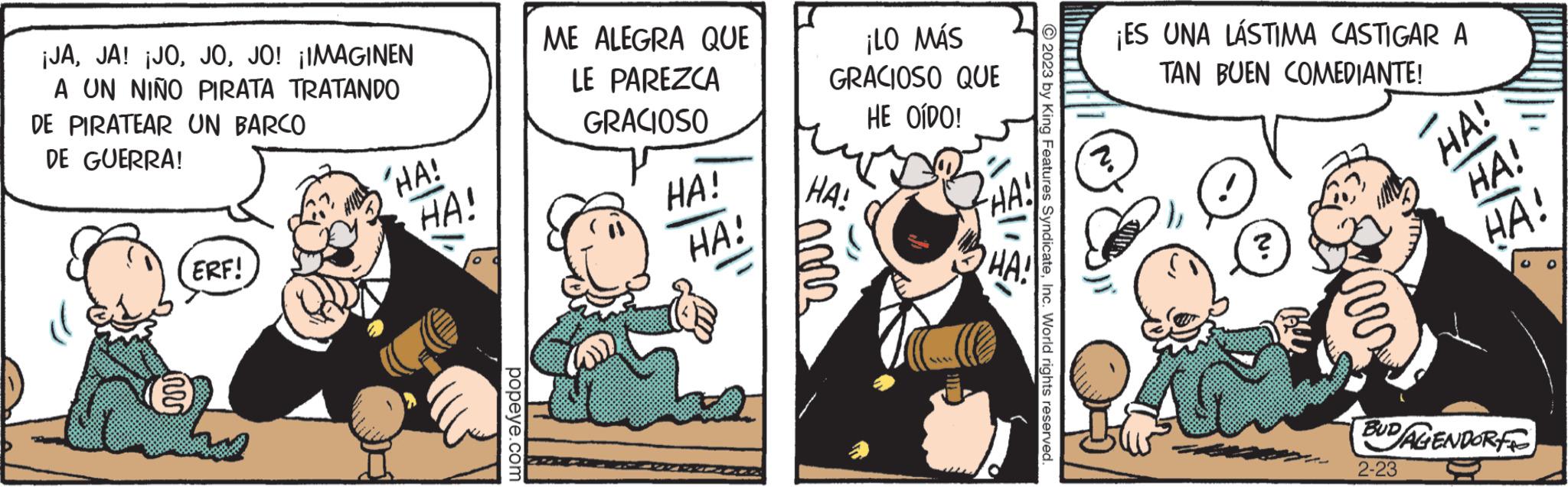 Humour OCR: ¡JAJO! ¡IMAGINEN A UN NIÑO PIRATA TRATANDO DE PIRATEAR UN BARCO DE GUERRA! ERF! ????? 'HA! HA! popeye.com ME ALEGRA QUE LE PAREZCA GRACIOSO HA! HA! ¡LO MÁS GRACIOSO QUE HE OÍDO! HA! nors © 2023 by King Features SyndicateInc. World rights reserved ¡ES UNA LÁSTIMA CASTIGAR A TAN BUEN COMEDIANTE! 2. ? inv HA! HA! HA! BUDAGENDORF 2-23 ¡ JAJA ! ¡ JOJO ! ¡ IMAGINEN A UN NIÑO PIRATA TRATANDO DE PIRATEAR UN BARCO DE GUERRA ! ERF ! ? ???? ' HA ! HA ! popeye.com ME ALEGRA QUE LE PAREZCA GRACIOSO HA ! HA ! ¡ LO MÁS GRACIOSO QUE HE OÍDO ! HA ! nors © 2023 by King Features SyndicateInc. World rights reserved ¡ ES UNA LÁSTIMA CASTIGAR A TAN BUEN COMEDIANTE ! 2 . ? inv HA ! HA ! HA ! BUDAGENDORF 2-23