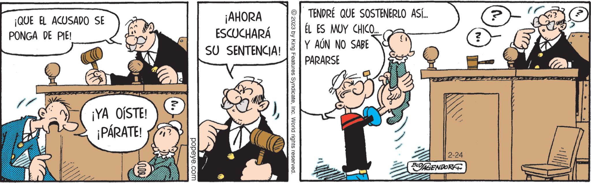 Event OCR: ¡QUE EL ACUSADO SE PONGA DE PIE! ¡YA OÍSTE! ¡PÁRATE! inv 'N popeye.com ¡AHORA ESCUCHARÁ SU SENTENCIA! ?2023 by King Features SyndicateInc. World rights reserved. TENDRE QUE SOSTENERLO ASÍ... ÉL ES MUY CHICO... Y AÚN NO SABE PARARSE 2-24 BUDAGENDORF ? A ¡ QUE EL ACUSADO SE PONGA DE PIE ! ¡ YA OÍSTE ! ¡ PÁRATE ! inv ' N popeye.com ¡ AHORA ESCUCHARÁ SU SENTENCIA ! ?2023 by King Features SyndicateInc. World rights reserved . TENDRE QUE SOSTENERLO ASÍ ... ÉL ES MUY CHICO ... Y AÚN NO SABE PARARSE 2-24 BUDAGENDORF ? A