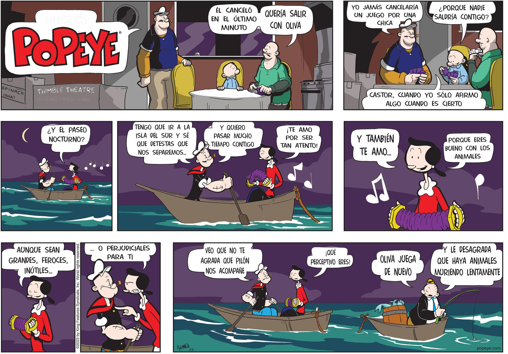 Comics OCR: POPEYE SPINACH (BULK) O THIMBLE THEATRE BY RANDY MILHOLLAND ¿Y EL PASEO NOCTURNO? AUNQUE SEAN GRANDESINÚTILES... ©2023 by King Features SyndicateInc. World rights r ... TENGO QUE IR A LA ISLA DEL SUR Y SÉ QUE DETESTAS QUE NOS SEPAREMOS... O PERJUDICIALES PARA TI 3-14 ÉL CANCELÓ EN EL ÚLTIMO MINUTO Y QUIERO PASAR MUCHO TIEMPO CONTIGO VEO QUE NO TE AGRADA QUE PILÓN NOS ACOMPAÑE QUERÍA SALIR CON OLIVA ¡TE AMO POR SER TAN ATENTO! ¡QUÉ PERCEPTIVO ERES! YO JAMÁS CANCELARIA UN JUEGO POR UNA CHICA CASTORCUANDO YO SÓLO AFIRMO ALGO CUANDO ES CIERTO Y TAMBIÉN TE AMO... Cardco ¿PORQUE NADIE SALDRÍA CONTIGO? OLIVA JUEGA DE NUEVO PORQUE ERES BUENO CON LOS ANIMALES Y LE DESAGRADA QUE HAYA ANIMALES MURIENDO LENTAMENTE popeye.com POPEYE SPINACH ( BULK ) O THIMBLE THEATRE BY RANDY MILHOLLAND ¿ Y EL PASEO NOCTURNO ? AUNQUE SEAN GRANDESINÚTILES ... © 2023 by King Features SyndicateInc. World rights r ... TENGO QUE IR A LA ISLA DEL SUR Y SÉ QUE DETESTAS QUE NOS SEPAREMOS ... O PERJUDICIALES PARA TI 3-14 ÉL CANCELÓ EN EL ÚLTIMO MINUTO Y QUIERO PASAR MUCHO TIEMPO CONTIGO VEO QUE NO TE AGRADA QUE PILÓN NOS ACOMPAÑE QUERÍA SALIR CON OLIVA ¡ TE AMO POR SER TAN ATENTO ! ¡ QUÉ PERCEPTIVO ERES ! YO JAMÁS CANCELARIA UN JUEGO POR UNA CHICA CASTORCUANDO YO SÓLO AFIRMO ALGO CUANDO ES CIERTO Y TAMBIÉN TE AMO ... Cardco ¿ PORQUE NADIE SALDRÍA CONTIGO ? OLIVA JUEGA DE NUEVO PORQUE ERES BUENO CON LOS ANIMALES Y LE DESAGRADA QUE HAYA ANIMALES MURIENDO LENTAMENTE popeye.com