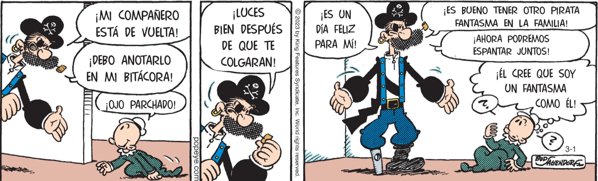Conversation OCR: (6 ¡MI COMPAÑERO ESTÁ DE VUELTA! ¡DEBO ANOTARLO EN MI BITÁCORA! ¡OJO PARCHADO! popeye.com ¡LUCES DESPUÉS BIEN DE QUE TE COLGARAN! 2023 by King Features SyndicateInc. World rights reserved. ¡ES UN DÍA FELIZ PARA MÍ! ¡ES BUENO TENER OTRO PIRATA FANTASMA EN LA FAMILIA! ¡AHORA PODREMOS ESPANTAR JUNTOS! ? ¡ÉL CREE QUE SOY UN FANTASMA COMO ÉL! 3-1 BUDALENDOR ( 6 ¡ MI COMPAÑERO ESTÁ DE VUELTA ! ¡ DEBO ANOTARLO EN MI BITÁCORA ! ¡ OJO PARCHADO ! popeye.com ¡ LUCES DESPUÉS BIEN DE QUE TE COLGARAN ! 2023 by King Features SyndicateInc. World rights reserved . ¡ ES UN DÍA FELIZ PARA MÍ ! ¡ ES BUENO TENER OTRO PIRATA FANTASMA EN LA FAMILIA ! ¡ AHORA PODREMOS ESPANTAR JUNTOS ! ? ¡ ÉL CREE QUE SOY UN FANTASMA COMO ÉL ! 3-1 BUDALENDOR