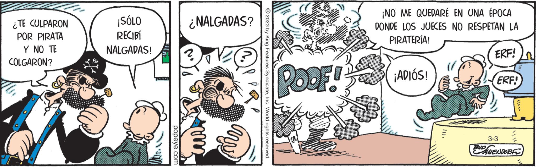 Humour OCR: ¿TE CULPARON POR PIRATA Y NO TE COLGARON? ¡SÓLO RECIBÍ NALGADAS! popeye.com ¿NALGADAS? © 2023 by King Features SyndicateInc. World rights reserved. (C POOF! ¡NO ME QUEDARÉ EN UNA ÉPOCA DONDE LOS JUECES NO RESPETAN LA PIRATERÍA! ¡ADIÓS! ERF! ERF! 3-3 BUD HENDORE ¿ TE CULPARON POR PIRATA Y NO TE COLGARON ? ¡ SÓLO RECIBÍ NALGADAS ! popeye.com ¿ NALGADAS ? © 2023 by King Features SyndicateInc. World rights reserved . ( C POOF ! ¡ NO ME QUEDARÉ EN UNA ÉPOCA DONDE LOS JUECES NO RESPETAN LA PIRATERÍA ! ¡ ADIÓS ! ERF ! ERF ! 3-3 BUD HENDORE