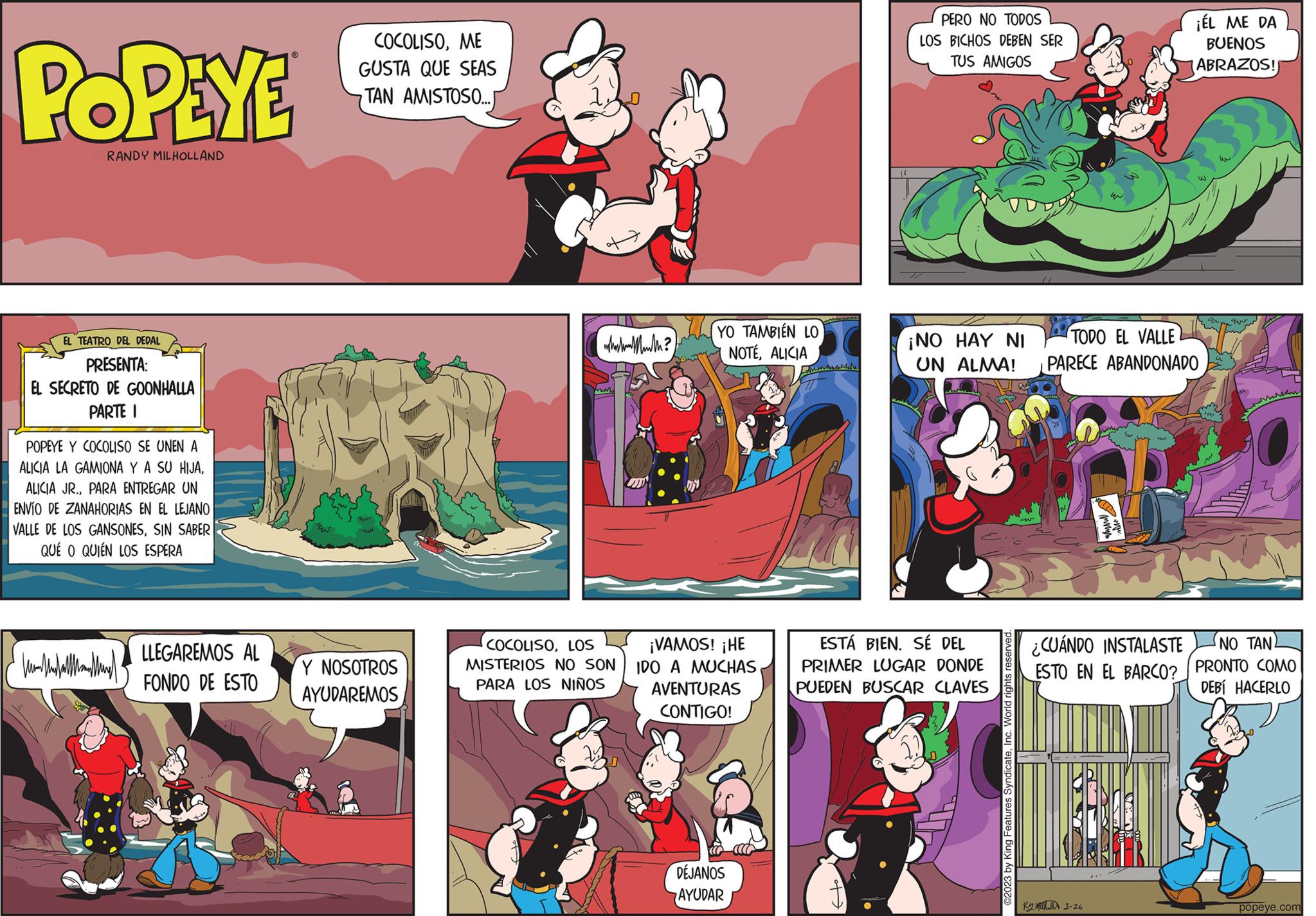 Fiction OCR: POPEYE RANDY MILHOLLAND EL TEATRO DEL DEDAL PRESENTA: EL SECRETO DE GOONHALLA PARTE I POPEYE Y COCOLISO SE UNEN A ALICIA LA GAMIONA Y A SU HIJAPARA ENTREGAR UN ENVÍO DE ZANAHORIAS EN EL LEJANO VALLE DE LOS GANSONESSIN SABER QUÉ O QUIÉN LOS ESPERA Hall LLEGAREMOS AL FONDO DE ESTO COCOLISOME GUSTA QUE SEAS TAN AMISTOSO...J ??? Y NOSOTROS AYUDAREMOS whaka Munth? COCOLISOLOS MISTERIOS NO SON PARA LOS NIÑOS YO TAMBIÉN LO NOTÉALICIA ¡VAMOS! ¡HE IDO A MUCHAS AVENTURAS CONTIGO! DÉJANOS AYUDAR PERO NO TODOS LOS BICHOS DEBEN SER TUS AMIGOS ¡NO HAY NI UN ALMA! ESTÁ BIEN. SÉ DEL PRIMER LUGAR DONDE PUEDEN BUSCAR CLAVES ©2023 by King Features SyndicateTODO EL VALLE PARECE ABANDONADO U R3-26 ST ¿CUÁNDO INSTALASTE ESTO EN EL BARCO? ¡ÉL ME DA BUENOS ABRAZOS! GN- ?? ???? www NO TAN. PRONTO COMO DEBÍ HACERLO popeye.com POPEYE RANDY MILHOLLAND EL TEATRO DEL DEDAL PRESENTA : EL SECRETO DE GOONHALLA PARTE I POPEYE Y COCOLISO SE UNEN A ALICIA LA GAMIONA Y A SU HIJAALICIA JR .PARA ENTREGAR UN ENVÍO DE ZANAHORIAS EN EL LEJANO VALLE DE LOS GANSONESSIN SABER QUÉ O QUIÉN LOS ESPERA Hall LLEGAREMOS AL FONDO DE ESTO COCOLISOME GUSTA QUE SEAS TAN AMISTOSO ... J ??? Y NOSOTROS AYUDAREMOS whaka Munth ? COCOLISOLOS MISTERIOS NO SON PARA LOS NIÑOS YO TAMBIÉN LO NOTÉALICIA ¡ VAMOS ! ¡ HE IDO A MUCHAS AVENTURAS CONTIGO ! DÉJANOS AYUDAR PERO NO TODOS LOS BICHOS DEBEN SER TUS AMIGOS ¡ NO HAY NI UN ALMA ! ESTÁ BIEN . SÉ DEL PRIMER LUGAR DONDE PUEDEN BUSCAR CLAVES © 2023 by King Features SyndicateTODO EL VALLE PARECE ABANDONADO U R3-26 ST ¿ CUÁNDO INSTALASTE ESTO EN EL BARCO ? ¡ ÉL ME DA BUENOS ABRAZOS ! GN ?? ???? www NO TAN . PRONTO COMO DEBÍ HACERLO popeye.com