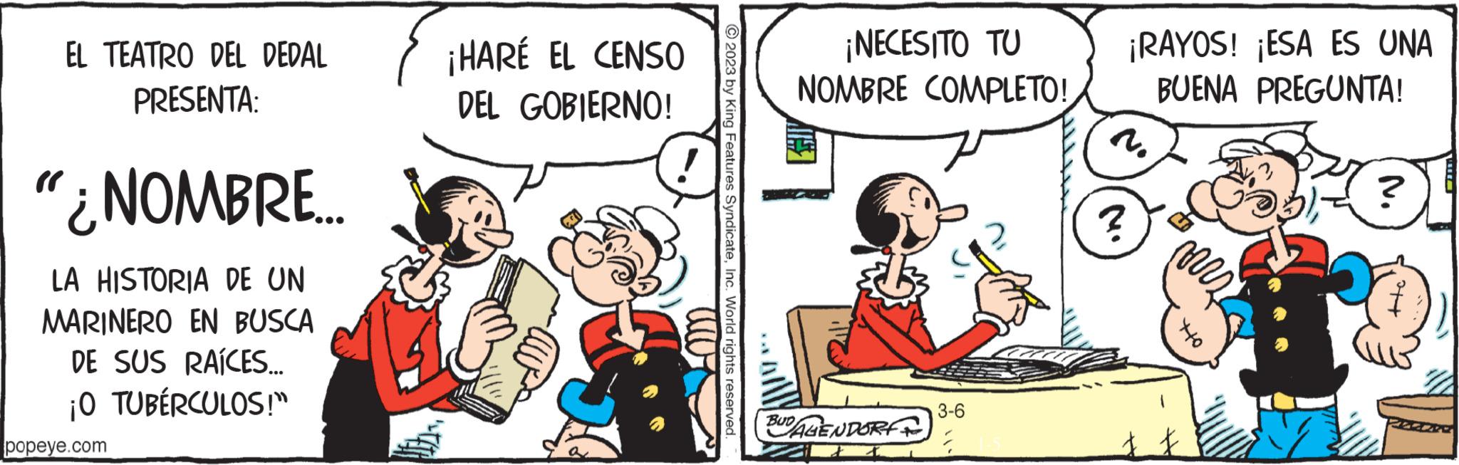 Humour OCR: EL TEATRO DEL DEDAL PRESENTA: "¿NOMBRE.... LA HISTORIA DE UN MARINERO EN BUSCA DE SUS RAÍCES... ¡O TUBÉRCULOS!" popeye.com ¡HARÉ EL CENSO DEL GOBIERNO! © 2023 by King Features SyndicateInc. World rights reserved. ¡ NECESITO TU NOMBRE COMPLETO! BUD AGENDORF 3-6 ? ¡RAYOS! ¡ESA ES UNA BUENA PREGUNTA! m 440 ? EL TEATRO DEL DEDAL PRESENTA : " ¿ NOMBRE .... LA HISTORIA DE UN MARINERO EN BUSCA DE SUS RAÍCES ... ¡ O TUBÉRCULOS ! " popeye.com ¡ HARÉ EL CENSO DEL GOBIERNO ! © 2023 by King Features SyndicateInc. World rights reserved . ¡ NECESITO TU NOMBRE COMPLETO ! BUD AGENDORF 3-6 ? ¡ RAYOS ! ¡ ESA ES UNA BUENA PREGUNTA ! m 440 ?