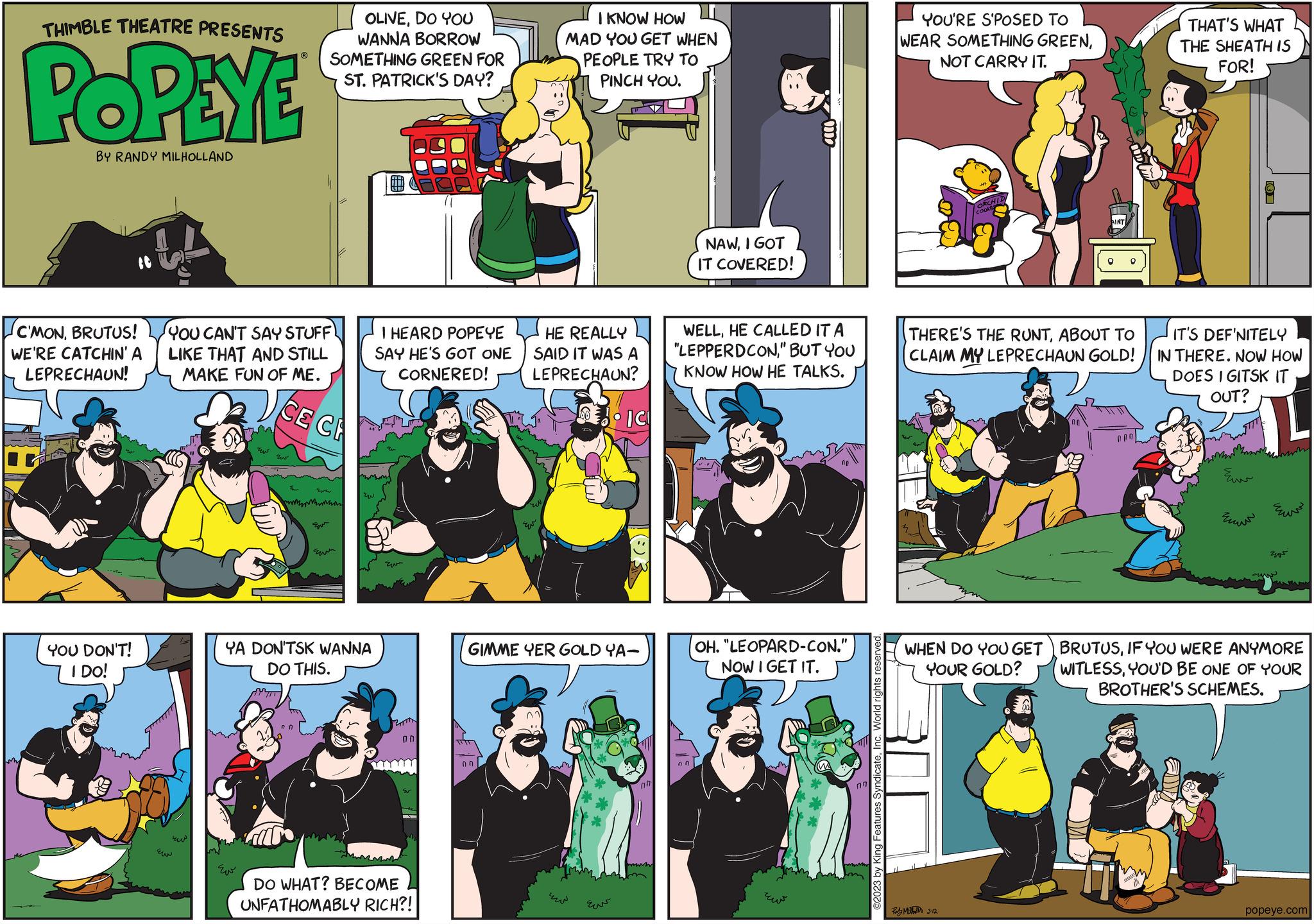 Fictional character OCR: THIMBLE THEATRE PRESENTS POPEYE BY RANDY MILHOLLAND C'MONBRUTUS! WE'RE CATCHIN' A LEPRECHAUN! YOU DON'T! I DO! YOU CAN'T SAY STUFF) LIKE THAT AND STILL MAKE FUN OF ME. OLIVEDO YOU WANNA BORROW SOMETHING GREEN FOR ST. PATRICK'S DAY? ??? CE CE YA DON'TSK WANNA DO THIS. 00 ZW I HEARD POPEYE SAY HE'S GOT ONE CORNERED! Eu 0 0 DO WHAT? BECOME UNFATHOMABLY RICH?! ??? I KNOW HOW MAD YOU GET WHEN PEOPLE TRY TO PINCH YOU. HE REALLY SAID IT WAS A LEPRECHAUN? IC ???? 03 GIMME YER GOLD YA- 00 wwwww NAWI GOT IT COVERED! 07 WELLHE CALLED IT A "LEPPERDCON" BUT YOU KNOW HOW HE TALKS. all OH. "LEOPARD-CON." NOW I GET IT. ??? 07 ©2023 by King Features SyndicateInc. World rights reserved. YOU'RE S'POSED TO WEAR SOMETHING GREENNOT CARRY IT. ORCHID THERE'S THE RUNTABOUT TO CLAIM MY LEPRECHAUN GOLD! WHEN DO YOU GET YOUR GOLD? Rally M 3-12 THAT'S WHAT THE SHEATH IS FOR! IT'S DEFINITELY IN THERE. NOW HOW DOES IGITSK IT OUT? Eur ??? ???? ? BRUTUSIF YOU WERE ANYMORE WITLESSYOU'D BE ONE OF YOUR BROTHER'S SCHEMES. popeye.com THIMBLE THEATRE PRESENTS POPEYE BY RANDY MILHOLLAND C'MONBRUTUS ! WE'RE CATCHIN ' A LEPRECHAUN ! YOU DON'T ! I DO ! YOU CAN'T SAY STUFF ) LIKE THAT AND STILL MAKE FUN OF ME . OLIVEDO YOU WANNA BORROW SOMETHING GREEN FOR ST . PATRICK'S DAY ? ??? CE CE YA DON'TSK WANNA DO THIS . 00 ZW I HEARD POPEYE SAY HE'S GOT ONE CORNERED ! Eu 0 0 DO WHAT ? BECOME UNFATHOMABLY RICH ?! ??? I KNOW HOW MAD YOU GET WHEN PEOPLE TRY TO PINCH YOU . HE REALLY SAID IT WAS A LEPRECHAUN ? IC ???? 03 GIMME YER GOLD YA 00 wwwww NAWI GOT IT COVERED ! 07 WELLHE CALLED IT A " LEPPERDCON" BUT YOU KNOW HOW HE TALKS . all OH . " LEOPARD - CON . " NOW I GET IT . ??? 07 © 2023 by King Features SyndicateInc. World rights reserved . YOU'RE S'POSED TO WEAR SOMETHING GREENNOT CARRY IT . ORCHID THERE'S THE RUNTABOUT TO CLAIM MY LEPRECHAUN GOLD ! WHEN DO YOU GET YOUR GOLD ? Rally M 3-12 THAT'S WHAT THE SHEATH IS FOR ! IT'S DEFINITELY IN THERE . NOW HOW DOES IGITSK IT OUT ? Eur ??? ???? ? BRUTUSIF YOU WERE ANYMORE WITLESSYOU'D BE ONE OF YOUR BROTHER'S SCHEMES . popeye.com
