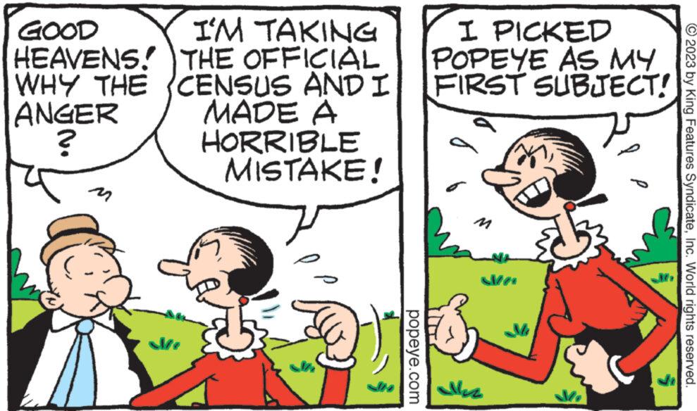 Mammal OCR: GOOD HEAVENS! I'M TAKING THE OFFICIAL WHY THE CENSUS AND I MADE A ANGER ? HORRIBLE MISTAKE! 7 popeye.com I PICKED POPEYE AS MY FIRST SUBJECT! M allez Ma © 2023 by King Features SyndicateInc. World rights reserved. GOOD HEAVENS ! I'M TAKING THE OFFICIAL WHY THE CENSUS AND I MADE A ANGER ? HORRIBLE MISTAKE ! 7 popeye.com I PICKED POPEYE AS MY FIRST SUBJECT ! M allez Ma © 2023 by King Features SyndicateInc. World rights reserved .