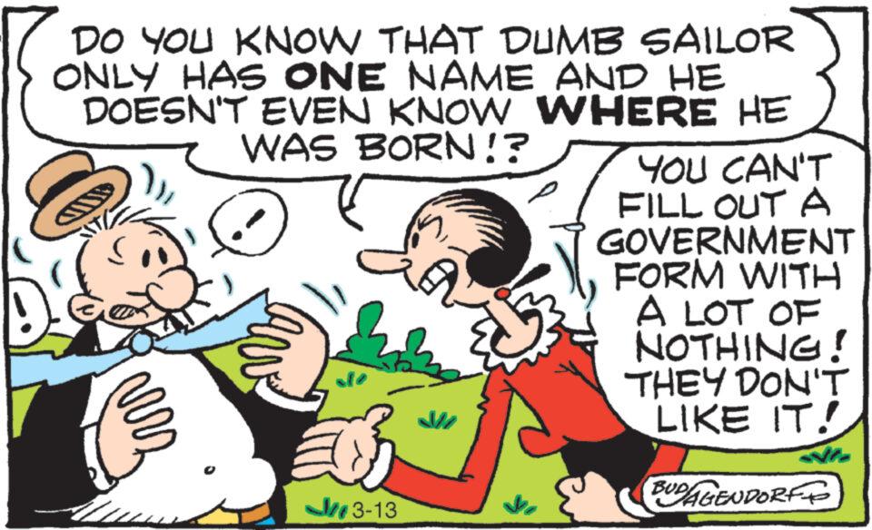 Art OCR: DO YOU KNOW THAT DUMB SAILOR ONLY HAS ONE NAME AND HE DOESN'T EVEN KNOW WHERE HE WAS BORN!? GIN vers 3-13 La M YOU CAN'T FILL OUT A GOVERNMENT FORM WITH A LOT OF NOTHING! THEY DON'T LIKE IT! Nie BUDAGENDORF DO YOU KNOW THAT DUMB SAILOR ONLY HAS ONE NAME AND HE DOESN'T EVEN KNOW WHERE HE WAS BORN !? GIN vers 3-13 La M YOU CAN'T FILL OUT A GOVERNMENT FORM WITH A LOT OF NOTHING ! THEY DON'T LIKE IT ! Nie BUDAGENDORF
