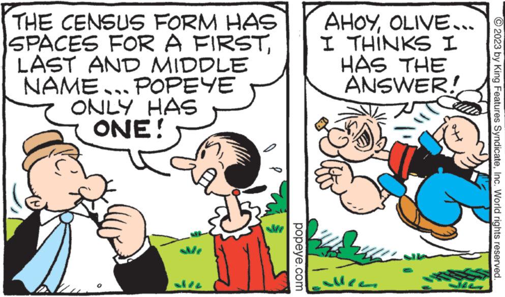 Finger OCR: THE CENSUS FORM HAS SPACES FOR A FIRSTLAST AND MIDDLE NAME... POPEYE ONLY HAS ONE! M popeye.com AHOYI THINKS I HAS THE ANSWER! A ???? OLIVE... JIS © 2023 by King Features SyndicateInc. World rights reserved. THE CENSUS FORM HAS SPACES FOR A FIRSTLAST AND MIDDLE NAME ... POPEYE ONLY HAS ONE ! M popeye.com AHOYI THINKS I HAS THE ANSWER ! A ???? OLIVE ... JIS © 2023 by King Features SyndicateInc. World rights reserved .