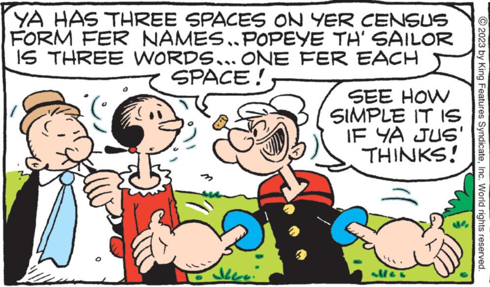 Happy OCR: YA HAS THREE SPACES ON YER CENSUS FORM FER NAMES..POPEYE TH' SAILOR IS THREE WORDS... ONE FER EACH SPACE! ( 3 AL SEE HOW SIMPLE IT IS IF YA JUS THINKS! al/Ge © 2023 by King Features SyndicateInc. World rights reserved. YA HAS THREE SPACES ON YER CENSUS FORM FER NAMES..POPEYE TH ' SAILOR IS THREE WORDS ... ONE FER EACH SPACE ! ( 3 AL SEE HOW SIMPLE IT IS IF YA JUS THINKS ! al / Ge © 2023 by King Features SyndicateInc. World rights reserved .