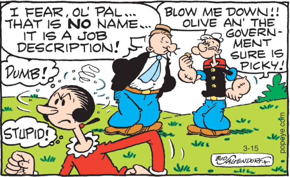 Line OCR: I FEAROL' PAL... THAT IS NO NAME... IT IS A JOB DESCRIPTION! DUMB!r: Ma STUPID! bob.. Mi BLOW ME DOWN!! OLIVE AN' THE Ne Jil SILL GOVERN- MENT SURE IS PICKY! 3-15 BUDALENDORF alle popeye.com dhe I FEAROL ' PAL ... THAT IS NO NAME ... IT IS A JOB DESCRIPTION ! DUMB ! r : Ma STUPID ! bob .. Mi BLOW ME DOWN !! OLIVE AN ' THE Ne Jil SILL GOVERN MENT SURE IS PICKY ! 3-15 BUDALENDORF alle popeye.com dhe
