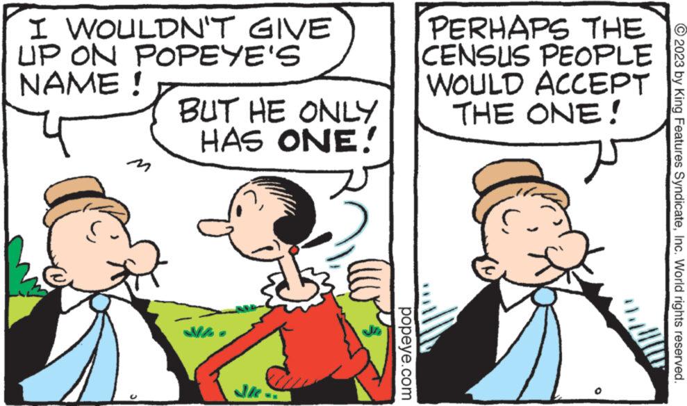 Art OCR: I WOULDN'T GIVE UP ON POPEYE'S NAME ! M ? BUT HE ONLY HAS ONE! JK popeye.com PERHAPS THE PEOPLE ACCEPT CENSUS WOULD THE ONE! © 2023 by King Features SyndicateInc. World rights reserved. I WOULDN'T GIVE UP ON POPEYE'S NAME ! M ? BUT HE ONLY HAS ONE ! JK popeye.com PERHAPS THE PEOPLE ACCEPT CENSUS WOULD THE ONE ! © 2023 by King Features SyndicateInc. World rights reserved .