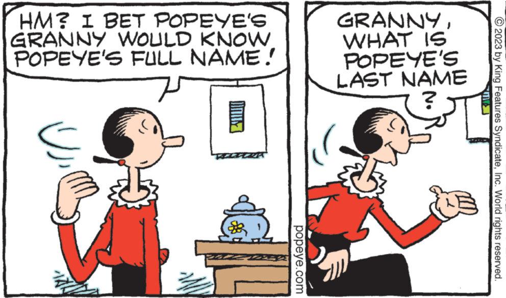 Human OCR: HM? I BET POPEYE'S GRANNY WOULD KNOW POPEYE'S FULL NAME! U INUY 21 popeye.com GRANNYWHAT IS POPEYE'S LAST NAME ? © 2023 by King Features SyndicateInc. World rights reserved. HM ? I BET POPEYE'S GRANNY WOULD KNOW POPEYE'S FULL NAME ! U INUY 21 popeye.com GRANNYWHAT IS POPEYE'S LAST NAME ? © 2023 by King Features SyndicateInc. World rights reserved .