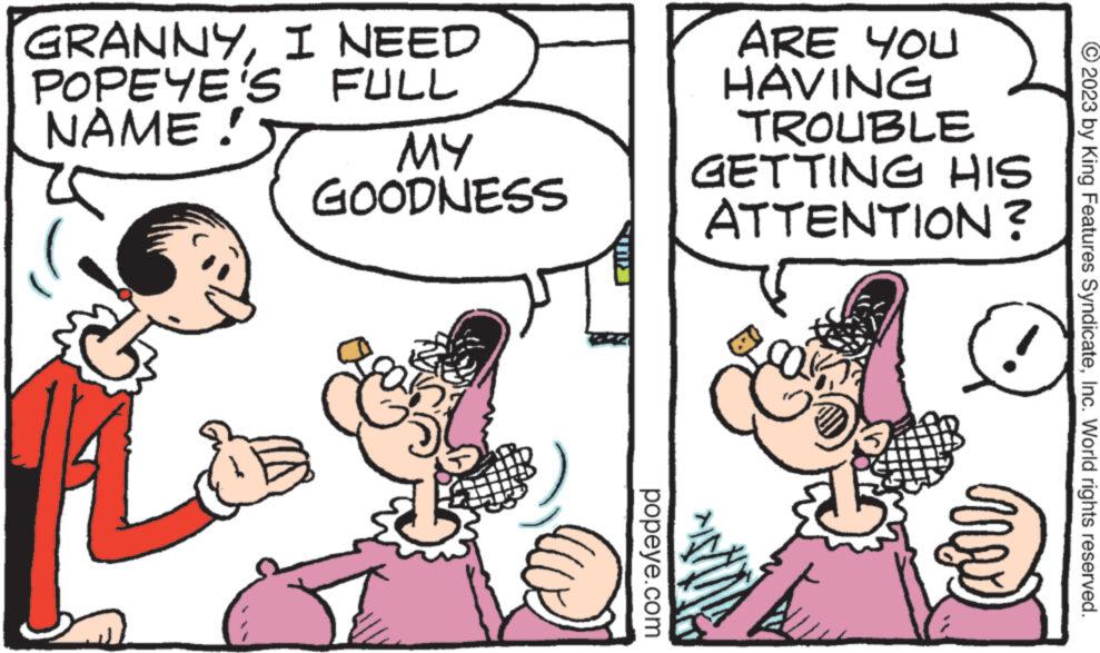 Font OCR: GRANNYI NEED POPEYE'S FULL NAME! MY GOODNESS 155 popeye.com ARE YOU ?? HAVING TROUBLE GETTING HIS ATTENTION? © 2023 by King Features SyndicateInc. World rights reserved. GRANNYI NEED POPEYE'S FULL NAME ! MY GOODNESS 155 popeye.com ARE YOU ?? HAVING TROUBLE GETTING HIS ATTENTION ? © 2023 by King Features SyndicateInc. World rights reserved .