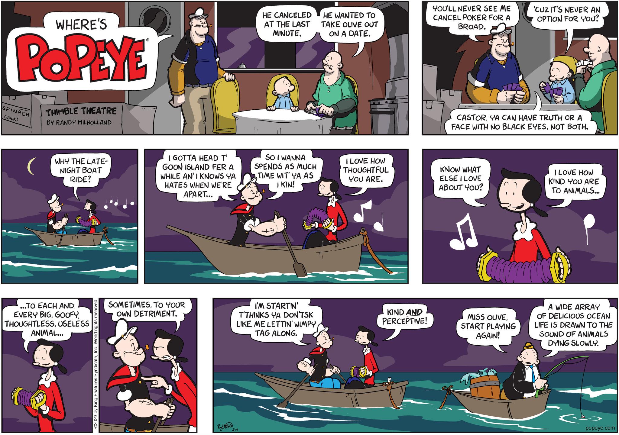 Fiction OCR: WHERE'S POPEYE SPINACH (BULK) THIMBLE THEATRE BY RANDY MILHOLLAND WHY THE LATE- NIGHT BOAT RIDE? ...TO EACH AND EVERY BIGUSELESS ANIMAL... ©2023 by King Features SyndicateInc. World rig I GOTTA HEAD T' GOON ISLAND FER A WHILE AN'I KNOWS YA HATES WHEN WE'RE APART... SOMETIMESTO YOUR OWN DETRIMENT. Rund Mehld HE CANCELED AT THE LAST MINUTE. 3.19 aco SO I WANNA SPENDS AS MUCH TIME WIT' YA AS I KIN! ?? I'M STARTIN' T'THINKS YA DON'TSK LIKE ME LETTIN' WIMPYTAG ALONG. HE WANTED TO TAKE OLIVE OUT ON A DATE. I LOVE HOW THOUGHTFUL YOU ARE. KIND AND PERCEPTIVE! YOU'LL NEVER SEE ME CANCEL POKER FOR A BROAD. CASTORYA CAN HAVE TRUTH OR A FACE WITH NO BLACK EYES. NOT BOTH. KNOW WHAT ELSE I LOVE ABOUT YOU? 'CUZ IT'S NEVER AN OPTION FOR YOU? MISS OLIVESTART PLAYING AGAIN! I LOVE HOW KIND YOU ARE TO ANIMALS... A WIDE ARRAY OF DELICIOUS OCEAN LIFE IS DRAWN TO THE SOUND OF ANIMALS DYING SLOWLY. popeye.com WHERE'S POPEYE SPINACH ( BULK ) THIMBLE THEATRE BY RANDY MILHOLLAND WHY THE LATE NIGHT BOAT RIDE ? ... TO EACH AND EVERY BIGUSELESS ANIMAL ... © 2023 by King Features SyndicateInc. World rig I GOTTA HEAD T ' GOON ISLAND FER A WHILE AN'I KNOWS YA HATES WHEN WE'RE APART ... SOMETIMESTO YOUR OWN DETRIMENT . Rund Mehld HE CANCELED AT THE LAST MINUTE . 3.19 aco SO I WANNA SPENDS AS MUCH TIME WIT ' YA AS I KIN ! ?? I'M STARTIN ' T'THINKS YA DON'TSK LIKE ME LETTIN ' WIMPYTAG ALONG . HE WANTED TO TAKE OLIVE OUT ON A DATE . I LOVE HOW THOUGHTFUL YOU ARE . KIND AND PERCEPTIVE ! YOU'LL NEVER SEE ME CANCEL POKER FOR A BROAD . CASTORYA CAN HAVE TRUTH OR A FACE WITH NO BLACK EYES . NOT BOTH . KNOW WHAT ELSE I LOVE ABOUT YOU ? ' CUZ IT'S NEVER AN OPTION FOR YOU ? MISS OLIVESTART PLAYING AGAIN ! I LOVE HOW KIND YOU ARE TO ANIMALS ... A WIDE ARRAY OF DELICIOUS OCEAN LIFE IS DRAWN TO THE SOUND OF ANIMALS DYING SLOWLY . popeye.com