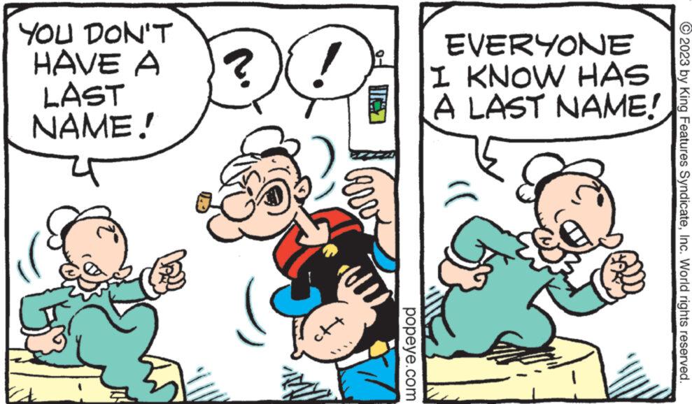 Happy OCR: YOU DON'T HAVE A LAST NAME! te ? INS Here popeye.com EVERYONE I KNOW HAS A LAST NAME! © 2023 by King Features SyndicateInc. World rights reserved. YOU DON'T HAVE A LAST NAME ! te ? INS Here popeye.com EVERYONE I KNOW HAS A LAST NAME ! © 2023 by King Features SyndicateInc. World rights reserved .