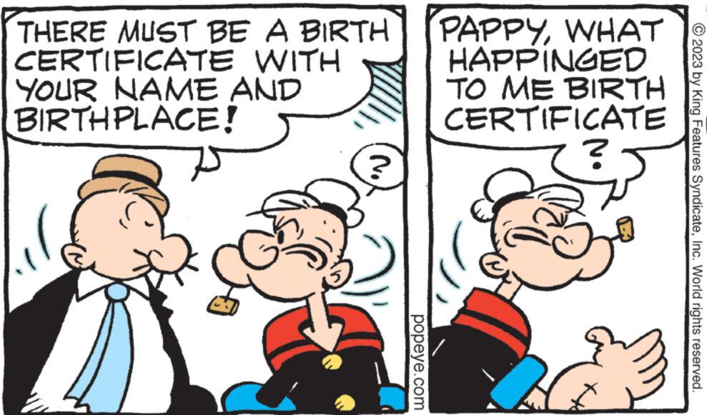 Line OCR: THERE MUST BE A BIRTH CERTIFICATE WITH YOUR NAME AND BIRTHPLACE! No ? popeye.com PAPPYWHAT HAPPINGED TO ME BIRTH CERTIFICATE ? © 2023 by King Features SyndicateInc. World rights reserved. THERE MUST BE A BIRTH CERTIFICATE WITH YOUR NAME AND BIRTHPLACE ! No ? popeye.com PAPPYWHAT HAPPINGED TO ME BIRTH CERTIFICATE ? © 2023 by King Features SyndicateInc. World rights reserved .