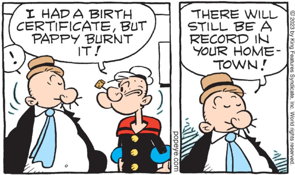 Happy OCR: I HAD A BIRTH CERTIFICATEBUT PAPPY BURNT IT! popeye.com WILL THERE STILL BE A RECORD IN YOUR HOME- TOWN! © 2023 by King Features SyndicateInc. World rights reserved. I HAD A BIRTH CERTIFICATEBUT PAPPY BURNT IT ! popeye.com WILL THERE STILL BE A RECORD IN YOUR HOME TOWN ! © 2023 by King Features SyndicateInc. World rights reserved .
