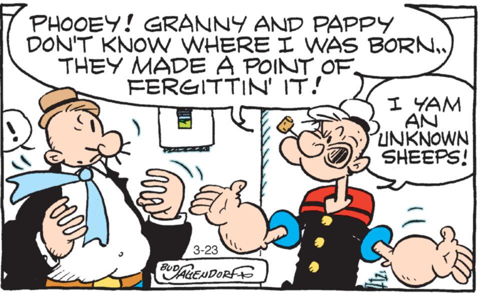 Happy OCR: PHOOEY! GRANNY AND PAPPY DON'T KNOW WHERE I WAS BORN.. THEY MADE A POINT OF FERGITTIN' IT! J vorr 3-23 BUDALENDORF I YAM AN UNKNOWN SHEEPS! 12 PHOOEY ! GRANNY AND PAPPY DON'T KNOW WHERE I WAS BORN .. THEY MADE A POINT OF FERGITTIN ' IT ! J vorr 3-23 BUDALENDORF I YAM AN UNKNOWN SHEEPS ! 12