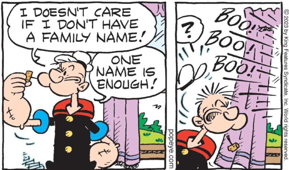 Font OCR: ott I DOESN'T CARE IF I DON'T HAVE A FAMILY NAME! ? ONE NAME IS ENOUGH! n popeye.com ? BOO BOOK- BOO! © 2023 by King Features SyndicateInc. World rights reserved. ott I DOESN'T CARE IF I DON'T HAVE A FAMILY NAME ! ? ONE NAME IS ENOUGH ! n popeye.com ? BOO BOOK BOO ! © 2023 by King Features SyndicateInc. World rights reserved .