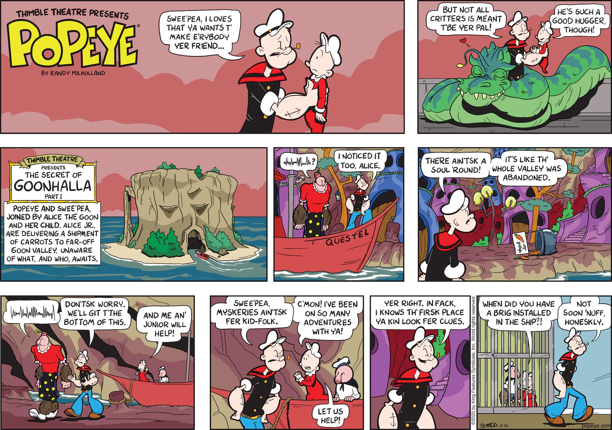 Fiction OCR: THIMBLE THEATRE PRESENTS POPEYE BY RANDY MILHOLLAND THIMBLE THEATRE PRESENTS THE SECRET OF GOONHALLA PART 1 POPEYE AND SWEE'PEAJOINED BY ALICE THE GOON AND HER CHILDARE DELIVERING A SHIPMENT OF CARROTS TO FAR-OFF GOON VALLEYUNAWARE OF WHATAWAITS. van alle m DON'TSK WORRY. WE'LL GIT T'THE BOTTOM OF THIS. SWEE'PEAI LOVES THAT YA WANTS T' MAKE E'RYBODY YER FRIEND... MUN AND ME AN' JUNIOR WILL HELP! (wh Maul? SWEE'PEAMYSKERIES AIN'TSK FER KID-FOLK. I NOTICED IT TOOALICE. QUESTEL C'MON! I'VE BEEN ON SO MANY ADVENTURES WITH YA! LET US HELP! More BUT NOT ALL CRITTERS IS MEANT T'BE YER PAL! Sm THERE AIN'TSK A SOUL 'ROUND! YER RIGHT. IN FACKI KNOWS TH' FIRSK PLACE YA KIN LOOK FER CLUESInc. World rights reserved. IT'S LIKE TH' WHOLE VALLEY WAS ABANDONED. HE'S SUCH A GOOD HUGGERTHOUGH! UL RyM 3-26 WHEN DID YOU HAVE A BRIG INSTALLED IN THE SHIP?! an. Evo MM NOT SOON 'NUFFHONESKLY. popeye.com THIMBLE THEATRE PRESENTS POPEYE BY RANDY MILHOLLAND THIMBLE THEATRE PRESENTS THE SECRET OF GOONHALLA PART 1 POPEYE AND SWEE'PEAJOINED BY ALICE THE GOON AND HER CHILDALICE JR .ARE DELIVERING A SHIPMENT OF CARROTS TO FAR - OFF GOON VALLEYUNAWARE OF WHATAND WHOAWAITS . van alle m DON'TSK WORRY . WE'LL GIT T'THE BOTTOM OF THIS . SWEE'PEAI LOVES THAT YA WANTS T ' MAKE E'RYBODY YER FRIEND ... MUN AND ME AN ' JUNIOR WILL HELP ! ( wh Maul ? SWEE'PEAMYSKERIES AIN'TSK FER KID - FOLK . I NOTICED IT TOOALICE . QUESTEL C'MON ! I'VE BEEN ON SO MANY ADVENTURES WITH YA ! LET US HELP ! More BUT NOT ALL CRITTERS IS MEANT T'BE YER PAL ! Sm THERE AIN'TSK A SOUL ' ROUND ! YER RIGHT . IN FACKI KNOWS TH ' FIRSK PLACE YA KIN LOOK FER CLUES© 2023 by King Features SyndicateInc. World rights reserved . IT'S LIKE TH ' WHOLE VALLEY WAS ABANDONED . HE'S SUCH A GOOD HUGGERTHOUGH ! UL RyM 3-26 WHEN DID YOU HAVE A BRIG INSTALLED IN THE SHIP ?! an . Evo MM NOT SOON ' NUFFHONESKLY . popeye.com