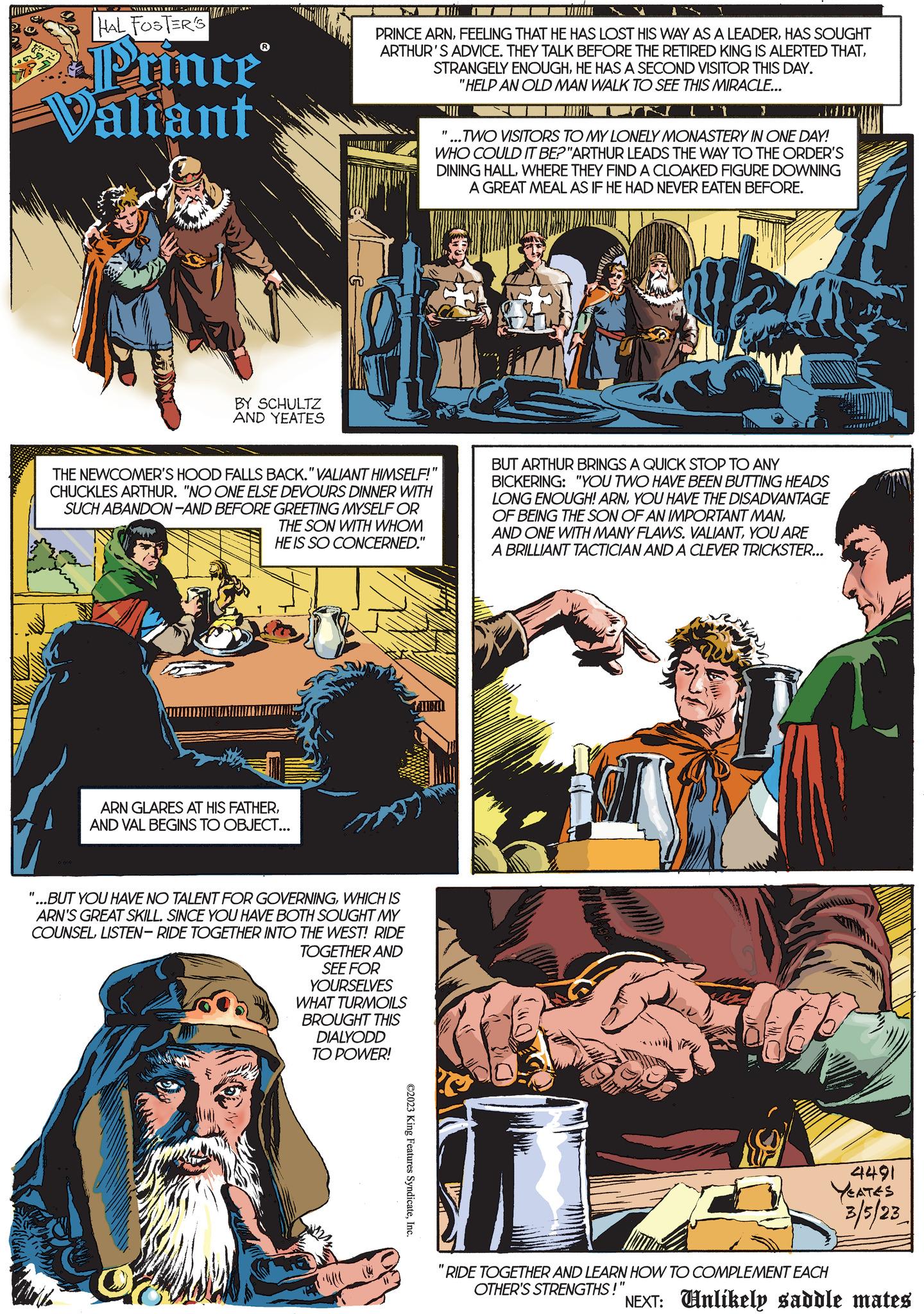 Art OCR: AMANTAY. HAL FOSTER'S Prince Valiant WA MAW BY SCHULTZ AND YEATES PRINCE ARNHAS SOUGHT ARTHUR'S ADVICE. THEY TALK BEFORE THE RETIRED KING IS ALERTED THATHE HAS A SECOND VISITOR THIS DAY. "HELP AN OLD MAN WALK TO SEE THIS MIRACLE... THE NEWCOMER'S HOOD FALLS BACK."VALIANT HIMSELF! CHUCKLES ARTHUR. "NO ONE ELSE DEVOURS DINNER WITH SUCH ABANDON-AND BEFORE GREETING MYSELF OR THE SON WITH WHOM HE IS SO CONCERNED." ARN GLARES AT HIS FATHERAND VAL BEGINS TO OBJECT... "...BUT YOU HAVE NO TALENT FOR GOVERNINGWHICH IS ARN'S GREAT SKILL. SINCE YOU HAVE BOTH SOUGHT MY COUNSELLISTEN-RIDE TOGETHER INTO THE WEST! RIDE TOGETHER AND SEE FOR YOURSELVES WHAT TURMOILS BROUGHT THIS DIALYODD TO POWER! ©2023 King Features SyndicateInc. L'1 } ...TWO VISITORS TO MY LONELY MONASTERY IN ONE DAY! WHO COULD IT BE? "ARTHUR LEADS THE WAY TO THE ORDER'S DINING HALLWHERE THEY FIND A CLOAKED FIGURE DOWNING A GREAT MEAL AS IF HE HAD NEVER EATEN BEFORE. BUT ARTHUR BRINGS A QUICK STOP TO ANY BICKERING: "YOU TWO HAVE BEEN BUTTING HEADS LONG ENOUGH! ARNYOU HAVE THE DISADVANTAGE OF BEING THE SON OF AN IMPORTANT MANYOU ARE A BRILLIANT TACTICIAN AND A CLEVER TRICKSTER... RIDE TOGETHER AND LEARN HOW TO COMPLEMENT EACH OTHER'S STRENGTHS!" 4491 YEATES 3/5/23 NEXT: Unlikely saddle mates AMANTAY . HAL FOSTER'S Prince Valiant WA MAW BY SCHULTZ AND YEATES PRINCE ARNFEELING THAT HE HAS LOST HIS WAY AS A LEADERHAS SOUGHT ARTHUR'S ADVICE . THEY TALK BEFORE THE RETIRED KING IS ALERTED THATSTRANGELY ENOUGHHE HAS A SECOND VISITOR THIS DAY . " HELP AN OLD MAN WALK TO SEE THIS MIRACLE ... THE NEWCOMER'S HOOD FALLS BACK . " VALIANT HIMSELF ! CHUCKLES ARTHUR . " NO ONE ELSE DEVOURS DINNER WITH SUCH ABANDON - AND BEFORE GREETING MYSELF OR THE SON WITH WHOM HE IS SO CONCERNED . " ARN GLARES AT HIS FATHERAND VAL BEGINS TO OBJECT ... " ... BUT YOU HAVE NO TALENT FOR GOVERNINGWHICH IS ARN'S GREAT SKILL . SINCE YOU HAVE BOTH SOUGHT MY COUNSELLISTEN - RIDE TOGETHER INTO THE WEST ! RIDE TOGETHER AND SEE FOR YOURSELVES WHAT TURMOILS BROUGHT THIS DIALYODD TO POWER ! © 2023 King Features SyndicateInc. L'1 } ... TWO VISITORS TO MY LONELY MONASTERY IN ONE DAY ! WHO COULD IT BE ? " ARTHUR LEADS THE WAY TO THE ORDER'S DINING HALLWHERE THEY FIND A CLOAKED FIGURE DOWNING A GREAT MEAL AS IF HE HAD NEVER EATEN BEFORE . BUT ARTHUR BRINGS A QUICK STOP TO ANY BICKERING : " YOU TWO HAVE BEEN BUTTING HEADS LONG ENOUGH ! ARNYOU HAVE THE DISADVANTAGE OF BEING THE SON OF AN IMPORTANT MANAND ONE WITH MANY FLAWS . VALIANTYOU ARE A BRILLIANT TACTICIAN AND A CLEVER TRICKSTER ... RIDE TOGETHER AND LEARN HOW TO COMPLEMENT EACH OTHER'S STRENGTHS ! " 4491 YEATES 3/5/23 NEXT : Unlikely saddle mates