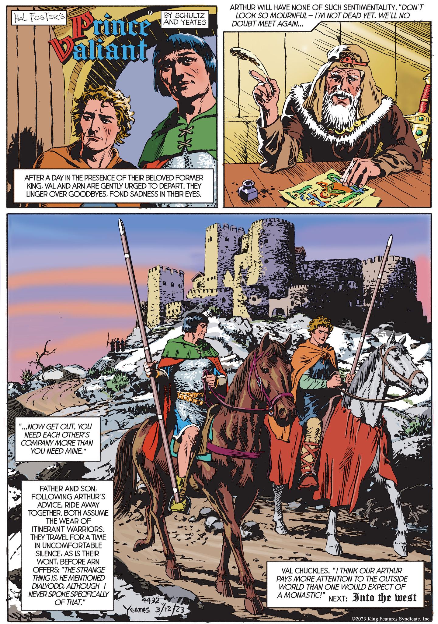 Rein OCR: HAL FOSTER'S Printer Valiant AFTER A DAY IN THE PRESENCE OF THEIR BELOVED FORMER KINGVAL AND ARN ARE GENTLY URGED TO DEPART. THEY LINGER OVER GOODBYESFOND SADNESS IN THEIR EYES. "...NOW GET OUT. YOU NEED EACH OTHER'S COMPANY MORE THAN YOU NEED MINE." fom Bas BY SCHULTZ AND YEATES FATHER AND SONFOLLOWING ARTHUR'S ADVICERIDE AWAY TOGETHER. BOTH ASSUME THE WEAR OF ITINERANT WARRIORS. THEY TRAVEL FOR A TIME IN UNCOMFORTABLE SILENCEAS IS THEIR WONTBEFORE ARN OFFERS: "THE STRANGE THING ISHE MENTIONED DIALYODDALTHOUGH I NEVER SPOKE SPECIFICALLY OF THAT." 4492 YEATES 3/12/23 ARTHUR WILL HAVE NONE OF SUCH SENTIMENTALITY. "DON'T LOOK SO MOURNFUL-I'M NOT DEAD YET. WE'LL NO DOUBT MEET AGAIN... VAL CHUCKLES. "I THINK OUR ARTHUR PAYS MORE ATTENTION TO THE OUTSIDE WORLD THAN ONE WOULD EXPECT OF A MONASTIC!" NEXT: Into the west ©2023 King Features SyndicateInc.. HAL FOSTER'S Printer Valiant AFTER A DAY IN THE PRESENCE OF THEIR BELOVED FORMER KINGVAL AND ARN ARE GENTLY URGED TO DEPART . THEY LINGER OVER GOODBYESFOND SADNESS IN THEIR EYES . " ... NOW GET OUT . YOU NEED EACH OTHER'S COMPANY MORE THAN YOU NEED MINE . " fom Bas BY SCHULTZ AND YEATES FATHER AND SONFOLLOWING ARTHUR'S ADVICERIDE AWAY TOGETHER . BOTH ASSUME THE WEAR OF ITINERANT WARRIORS . THEY TRAVEL FOR A TIME IN UNCOMFORTABLE SILENCEAS IS THEIR WONTBEFORE ARN OFFERS : " THE STRANGE THING ISHE MENTIONED DIALYODDALTHOUGH I NEVER SPOKE SPECIFICALLY OF THAT . " 4492 YEATES 3/12/23 ARTHUR WILL HAVE NONE OF SUCH SENTIMENTALITY . " DON'T LOOK SO MOURNFUL - I'M NOT DEAD YET . WE'LL NO DOUBT MEET AGAIN ... VAL CHUCKLES . " I THINK OUR ARTHUR PAYS MORE ATTENTION TO THE OUTSIDE WORLD THAN ONE WOULD EXPECT OF A MONASTIC ! " NEXT : Into the west © 2023 King Features SyndicateInc ..