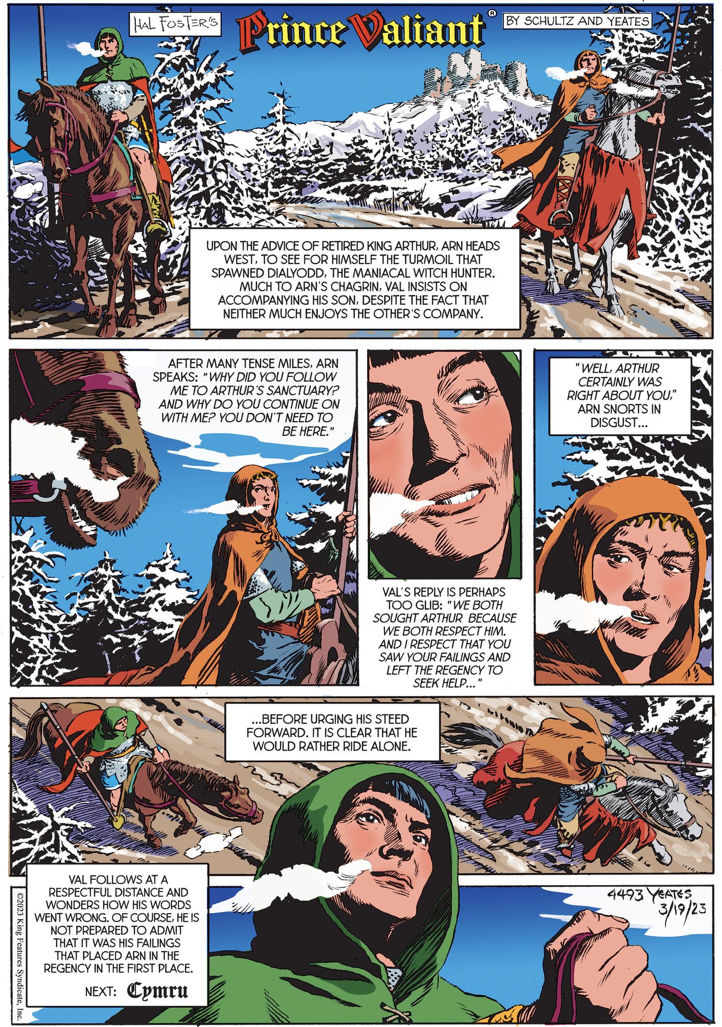 Font OCR: ©2023 King Features SyndicateInc. IAL FOSTERS Prince Valiant AFTER MANY TENSE MILESARN SPEAKS: "WHY DID YOU FOLLOW ME TO ARTHUR'S SANCTUARY? AND WHY DO YOU CONTINUE ON WITH ME? YOU DON'T NEED TO BE HERE." VAL FOLLOWS AT A RESPECTFUL DISTANCE AND WONDERS HOW HIS WORDS WENT WRONG. OF COURSEHE IS NOT PREPARED TO ADMIT THAT IT WAS HIS FAILINGS THAT PLACED ARN IN THE REGENCY IN THE FIRST PLACE. NEXT: Cymru ? UPON THE ADVICE OF RETIRED KING ARTHURARN HEADS WESTTO SEE FOR HIMSELF THE TURMOIL THAT SPAWNED DIALYODDTHE MANIACAL WITCH HUNTER. MUCH TO ARN'S CHAGRINVAL INSISTS ON ACCOMPANYING HIS SONDESPITE THE FACT THAT NEITHER MUCH ENJOYS THE OTHER'S COMPANY. TE ...BEFORE URGING HIS STEED FORWARD. IT IS CLEAR THAT HE WOULD RATHER RIDE ALONE. BY SCHULTZ AND YEATES VAL'S REPLY IS PERHAPS TOO GLIB: "WE BOTH SOUGHT ARTHUR BECAUSE WE BOTH RESPECT HIM. AND I RESPECT THAT YOU SAW YOUR FAILINGS AND LEFT THE REGENCY TO SEEK HELP..." "WELLARTHUR CERTAINLY WAS RIGHT ABOUT YOU" ARN SNORTS IN DISGUST... staldi 4493 YEATES 3/19/23 © 2023 King Features SyndicateInc. IAL FOSTERS Prince Valiant AFTER MANY TENSE MILESARN SPEAKS : " WHY DID YOU FOLLOW ME TO ARTHUR'S SANCTUARY ? AND WHY DO YOU CONTINUE ON WITH ME ? YOU DON'T NEED TO BE HERE . " VAL FOLLOWS AT A RESPECTFUL DISTANCE AND WONDERS HOW HIS WORDS WENT WRONG . OF COURSEHE IS NOT PREPARED TO ADMIT THAT IT WAS HIS FAILINGS THAT PLACED ARN IN THE REGENCY IN THE FIRST PLACE . NEXT : Cymru ? UPON THE ADVICE OF RETIRED KING ARTHURARN HEADS WESTTO SEE FOR HIMSELF THE TURMOIL THAT SPAWNED DIALYODDTHE MANIACAL WITCH HUNTER . MUCH TO ARN'S CHAGRINVAL INSISTS ON ACCOMPANYING HIS SONDESPITE THE FACT THAT NEITHER MUCH ENJOYS THE OTHER'S COMPANY . TE ... BEFORE URGING HIS STEED FORWARD . IT IS CLEAR THAT HE WOULD RATHER RIDE ALONE . BY SCHULTZ AND YEATES VAL'S REPLY IS PERHAPS TOO GLIB : " WE BOTH SOUGHT ARTHUR BECAUSE WE BOTH RESPECT HIM . AND I RESPECT THAT YOU SAW YOUR FAILINGS AND LEFT THE REGENCY TO SEEK HELP ... " " WELLARTHUR CERTAINLY WAS RIGHT ABOUT YOU" ARN SNORTS IN DISGUST ... staldi 4493 YEATES 3/19/23
