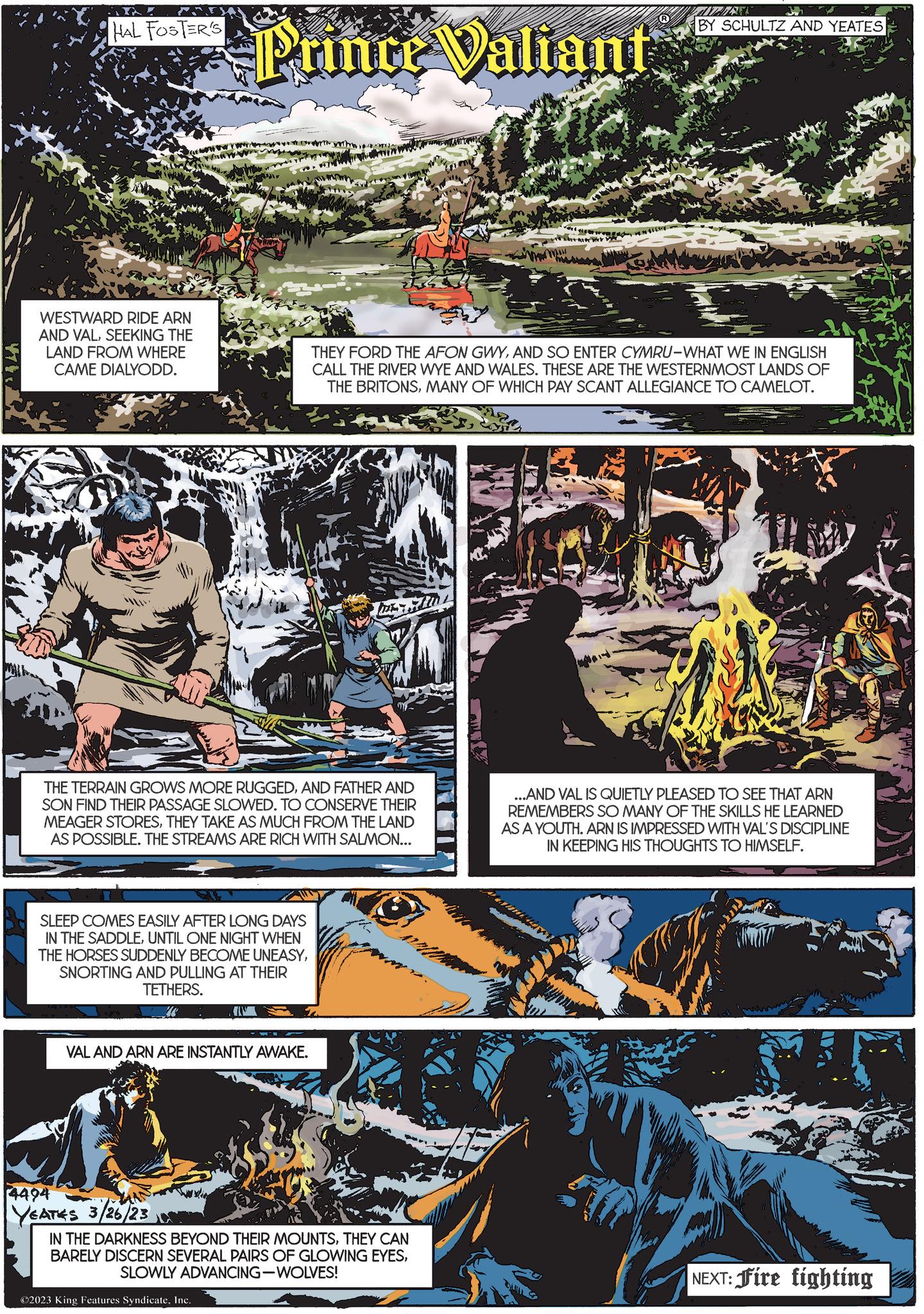 Fiction OCR: HAL FOSTER'S WESTWARD RIDE ARN AND VALSEEKING THE LAND FROM WHERE CAME DIALYODD. Prince Valiant SLEEP COMES EASILY AFTER LONG DAYS IN THE SADDLEUNTIL ONE NIGHT WHEN THE HORSES SUDDENLY BECOME UNEASYSNORTING AND PULLING AT THEIR TETHERS. VAL AND ARN ARE INSTANTLY AWAKE. 4494 YEATES 3/26/23 www THE TERRAIN GROWS MORE RUGGEDAND FATHER AND SON FIND THEIR PASSAGE SLOWED. TO CONSERVE THEIR MEAGER STORESTHEY TAKE AS MUCH FROM THE LAND AS POSSIBLE. THE STREAMS ARE RICH WITH SALMON... AXT PEM t Teng IN THE DARKNESS BEYOND THEIR MOUNTSTHEY CAN BARELY DISCERN SEVERAL PAIRS OF GLOWING EYESSLOWLY ADVANCING-WOLVES! ?2023 King Features SyndicateInc. FOR $1 BY SCHULTZ AND YEATES THEY FORD THE AFON GWYAND SO ENTER CYMRU-WHAT WE IN ENGLISH CALL THE RIVER WYE AND WALES. THESE ARE THE WESTERNMOST LANDS OF THE BRITONSMANY OF WHICH PAY SCANT ALLEGIANCE TO CAMELOT. S ...AND VAL IS QUIETLY PLEASED TO SEE THAT ARN REMEMBERS SO MANY OF THE SKILLS HE LEARNED AS A YOUTH. ARN IS IMPRESSED WITH VAL'S DISCIPLINE IN KEEPING HIS THOUGHTS TO HIMSELF. NEXT: Fire fighting HAL FOSTER'S WESTWARD RIDE ARN AND VALSEEKING THE LAND FROM WHERE CAME DIALYODD . Prince Valiant SLEEP COMES EASILY AFTER LONG DAYS IN THE SADDLEUNTIL ONE NIGHT WHEN THE HORSES SUDDENLY BECOME UNEASYSNORTING AND PULLING AT THEIR TETHERS . VAL AND ARN ARE INSTANTLY AWAKE . 4494 YEATES 3/26/23 www THE TERRAIN GROWS MORE RUGGEDAND FATHER AND SON FIND THEIR PASSAGE SLOWED . TO CONSERVE THEIR MEAGER STORESTHEY TAKE AS MUCH FROM THE LAND AS POSSIBLE . THE STREAMS ARE RICH WITH SALMON ... AXT PEM t Teng IN THE DARKNESS BEYOND THEIR MOUNTSTHEY CAN BARELY DISCERN SEVERAL PAIRS OF GLOWING EYESSLOWLY ADVANCING - WOLVES ! ?2023 King Features SyndicateInc. FOR $ 1 BY SCHULTZ AND YEATES THEY FORD THE AFON GWYAND SO ENTER CYMRU - WHAT WE IN ENGLISH CALL THE RIVER WYE AND WALES . THESE ARE THE WESTERNMOST LANDS OF THE BRITONSMANY OF WHICH PAY SCANT ALLEGIANCE TO CAMELOT . S ... AND VAL IS QUIETLY PLEASED TO SEE THAT ARN REMEMBERS SO MANY OF THE SKILLS HE LEARNED AS A YOUTH . ARN IS IMPRESSED WITH VAL'S DISCIPLINE IN KEEPING HIS THOUGHTS TO HIMSELF . NEXT : Fire fighting