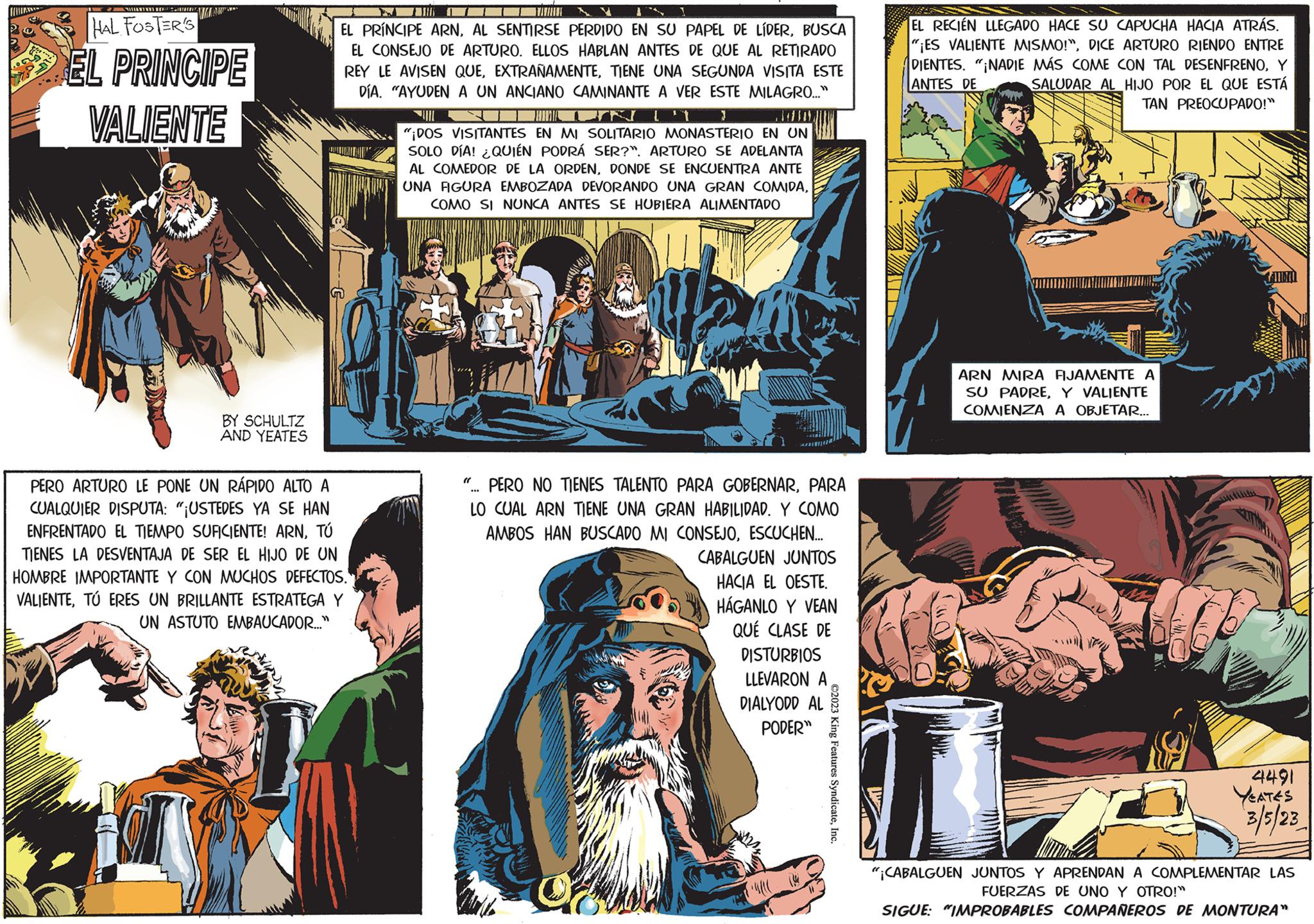 Parallel OCR: r. MA HAL FOSTER'S EL PRINCIPE VALIENTE BY SCHULTZ AND YEATES 7 EL PRÍNCIPE ARNBUSCA EL CONSEJO DE ARTURO. ELLOS HABLAN ANTES DE QUE AL RETIRADO REY LE AVISEN QUETIENE UNA SEGUNDA VISITA ESTE DÍA. "AYUDEN A UN ANCIANO CAMINANTE A VER ESTE MILAGRO..." 17 TUMIA UIL "¡DOS VISITANTES EN MI SOLITARIO MONASTERIO EN UN SOLO DÍA! ¿QUIÉN PODRÁ SER?". ARTURO SE ADELANTA AL COMEDOR DE LA ORDENDONDE SE ENCUENTRA ANTE UNA FIGURA EMBOZADA DEVORANDO UNA GRAN COMIDACOMO SI NUNCA ANTES SE HUBIERA ALIMENTADO PERO ARTURO LE PONE UN RÁPIDO ALTO A CUALQUIER DISPUTA: "¡USTEDES YA SE HAN ENFRENTADO EL TIEMPO SUFICIENTE! ARNTÚ TIENES LA DESVENTAJA DE SER EL HIJO DE UN HOMBRE IMPORTANTE Y CON MUCHOS DEFECTOS. VALIENTETÚ ERES UN BRILLANTE ESTRATEGA Y UN ASTUTO EMBAUCADOR..." "... PERO NO TIENES TALENTO PARA GOBERNARPARA LO CUAL ARN TIENE UNA GRAN HABILIDAD. Y COMO AMBOS HAN BUSCADO MI CONSEJOESCUCHEN... Of CABALGUEN JUNTOS HACIA EL OESTE. HÁGANLO Y VEAN QUÉ CLASE DE DISTURBIOS LLEVARON A DIALYODD AL PODER" ©2023 King Features SyndicateInc. EL RECIÉN LLEGADO HACE SU CAPUCHA HACIA ATRÁS. "¡ES VALIENTE MISMO!"DICE ARTURO RIENDO ENTRE DIENTES. "¡NADIE MÁS COME CON TAL DESENFRENOY ANTES DE SALUDAR AL HIJO POR EL QUE ESTÁ TAN PREOCUPADO!" ARN MIRA FIJAMENTE A SU PADREY VALIENTE COMIENZA A OBJETAR... 4491 3/5/23 "¡CABALGUEN JUNTOS Y APRENDAN A COMPLEMENTAR LAS FUERZAS DE UNO Y OTRO!" SIGUE: "IMPROBABLES COMPAÑEROS DE MONTURA" r . MA HAL FOSTER'S EL PRINCIPE VALIENTE BY SCHULTZ AND YEATES 7 EL PRÍNCIPE ARNAL SENTIRSE PERDIDO EN SU PAPEL DE LÍDERBUSCA EL CONSEJO DE ARTURO . ELLOS HABLAN ANTES DE QUE AL RETIRADO REY LE AVISEN QUETIENE UNA SEGUNDA VISITA ESTE DÍA . " AYUDEN A UN ANCIANO CAMINANTE A VER ESTE MILAGRO ... " 17 TUMIA UIL " ¡ DOS VISITANTES EN MI SOLITARIO MONASTERIO EN UN SOLO DÍA ! ¿ QUIÉN PODRÁ SER ? " . ARTURO SE ADELANTA AL COMEDOR DE LA ORDENDONDE SE ENCUENTRA ANTE UNA FIGURA EMBOZADA DEVORANDO UNA GRAN COMIDACOMO SI NUNCA ANTES SE HUBIERA ALIMENTADO PERO ARTURO LE PONE UN RÁPIDO ALTO A CUALQUIER DISPUTA : " ¡ USTEDES YA SE HAN ENFRENTADO EL TIEMPO SUFICIENTE ! ARNTÚ TIENES LA DESVENTAJA DE SER EL HIJO DE UN HOMBRE IMPORTANTE Y CON MUCHOS DEFECTOS . VALIENTETÚ ERES UN BRILLANTE ESTRATEGA Y UN ASTUTO EMBAUCADOR ... " " ... PERO NO TIENES TALENTO PARA GOBERNARPARA LO CUAL ARN TIENE UNA GRAN HABILIDAD . Y COMO AMBOS HAN BUSCADO MI CONSEJOESCUCHEN ... Of CABALGUEN JUNTOS HACIA EL OESTE . HÁGANLO Y VEAN QUÉ CLASE DE DISTURBIOS LLEVARON A DIALYODD AL PODER " © 2023 King Features SyndicateInc. EL RECIÉN LLEGADO HACE SU CAPUCHA HACIA ATRÁS . " ¡ ES VALIENTE MISMO ! "DICE ARTURO RIENDO ENTRE DIENTES . " ¡ NADIE MÁS COME CON TAL DESENFRENOY ANTES DE SALUDAR AL HIJO POR EL QUE ESTÁ TAN PREOCUPADO ! " ARN MIRA FIJAMENTE A SU PADREY VALIENTE COMIENZA A OBJETAR ... 4491 3/5/23 " ¡ CABALGUEN JUNTOS Y APRENDAN A COMPLEMENTAR LAS FUERZAS DE UNO Y OTRO ! " SIGUE : " IMPROBABLES COMPAÑEROS DE MONTURA "
