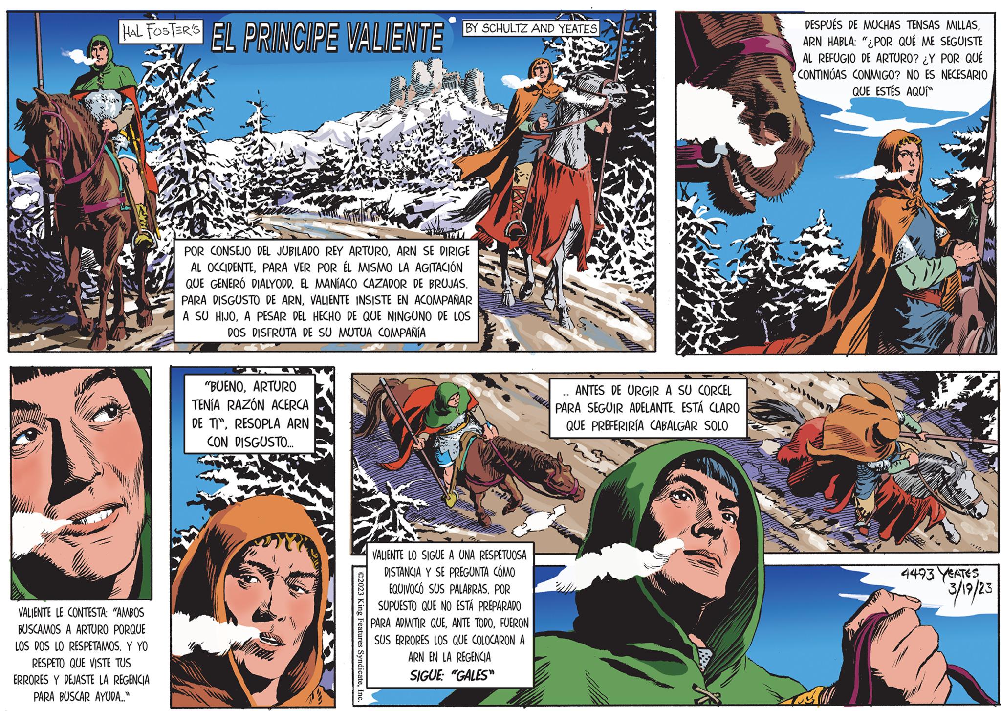 Publication OCR: HAL FOSTER'S EL PRINCIPE VALIENTE VALIENTE LE CONTESTA: "AMBOS BUSCAMOS A TURO PORQUE LOS DOS LO RESPETAMOS. Y YO RESPETO QUE VISTE TUS ERRORES Y DEJASTE LA REGENCIA PARA BUSCAR AYUDA..." POR CONSEJO DEL JUBILADO REY ARTUROARN SE DIRIGE AL OCCIDENTEPARA VER POR ÉL MISMO LA AGITACIÓN QUE GENERÓ DIALYODDEL MANÍACO CAZADOR DE BRUJAS. PARA DISGUSTO DE ARNVALIENTE INSISTE EN ACOMPAÑAR A SU HIJOA PESAR DEL HECHO DE QUE NINGUNO DE LOS DOS DISFRUTA DE SU MUTUA COMPAÑÍA "BUENOARTURO TENÍA RAZÓN ACERCA DE TIRESOPLA ARN CON DISGUSTO... BY SCHULTZ AND YEATES ©2023 King Features SyndicateInc. VALIENTE LO SIGUE A UNA RESPETUOSA DISTANCIA Y SE PREGUNTA CÓMO EQUIVOCO SUS PALABRAS. POR SUPUESTO QUE NO ESTÁ PREPARADO PARA ADMITIR QUEFUERON SUS ERRORES LOS QUE COLOCARON A ARN EN LA REGENCIA SIGUE: "GALES" ANTES DE URGIR A SU CORCEL PARA SEGUIR ADELANTE. ESTÁ CLARO QUE PREFERIRÍA CABALGAR SOLO *** DESPUÉS DE MUCHAS TENSAS MILLASARN HABLA: "¿POR QUÉ ME SEGUISTE AL REFUGIO DE ARTURO? ¿Y POR QUÉ CONTINÚAS CONMIGO? NO ES NECESARIO QUE ESTÉS AQUÍ MOT 4493 YEATES 3/19/23 HAL FOSTER'S EL PRINCIPE VALIENTE VALIENTE LE CONTESTA : " AMBOS BUSCAMOS A TURO PORQUE LOS DOS LO RESPETAMOS . Y YO RESPETO QUE VISTE TUS ERRORES Y DEJASTE LA REGENCIA PARA BUSCAR AYUDA ... " POR CONSEJO DEL JUBILADO REY ARTUROARN SE DIRIGE AL OCCIDENTEPARA VER POR ÉL MISMO LA AGITACIÓN QUE GENERÓ DIALYODDEL MANÍACO CAZADOR DE BRUJAS . PARA DISGUSTO DE ARNVALIENTE INSISTE EN ACOMPAÑAR A SU HIJOA PESAR DEL HECHO DE QUE NINGUNO DE LOS DOS DISFRUTA DE SU MUTUA COMPAÑÍA " BUENOARTURO TENÍA RAZÓN ACERCA DE TIRESOPLA ARN CON DISGUSTO ... BY SCHULTZ AND YEATES © 2023 King Features SyndicateInc. VALIENTE LO SIGUE A UNA RESPETUOSA DISTANCIA Y SE PREGUNTA CÓMO EQUIVOCO SUS PALABRAS . POR SUPUESTO QUE NO ESTÁ PREPARADO PARA ADMITIR QUEANTE TODOFUERON SUS ERRORES LOS QUE COLOCARON A ARN EN LA REGENCIA SIGUE : " GALES " ANTES DE URGIR A SU CORCEL PARA SEGUIR ADELANTE . ESTÁ CLARO QUE PREFERIRÍA CABALGAR SOLO *** DESPUÉS DE MUCHAS TENSAS MILLASARN HABLA : " ¿ POR QUÉ ME SEGUISTE AL REFUGIO DE ARTURO ? ¿ Y POR QUÉ CONTINÚAS CONMIGO ? NO ES NECESARIO QUE ESTÉS AQUÍ MOT 4493 YEATES 3/19/23
