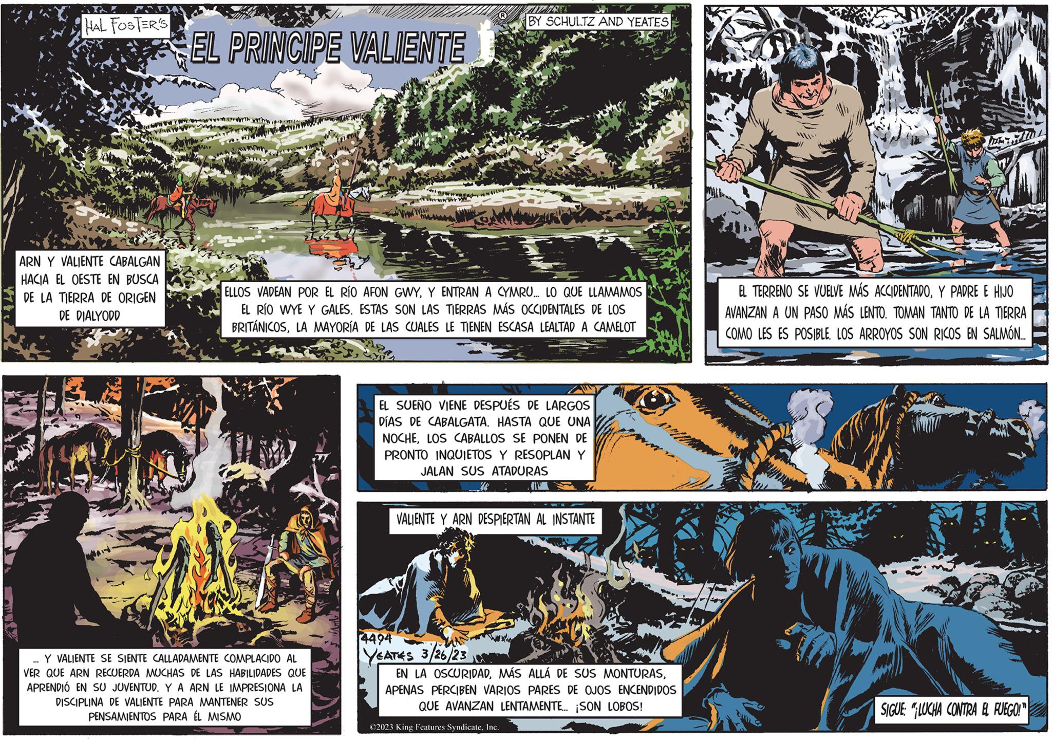 Art OCR: HAL FOSTER'S ARN Y VALIENTE CABALGAN HACIA EL OESTE EN BUSCA DE LA TIERRA DE ORIGEN DE DIALYODD *** EL PRINCIPE VALIENTE wth with ww Yom Y VALIENTE SE SIENTE CALLADAMENTE COMPLACIDO AL VER QUE ARN RECUERDA MUCHAS DE LAS HABILIDADES QUE APRENDIÓ EN SU JUVENTUD. Y A ARN LE IMPRESIONA LA DISCIPLINA DE VALIENTE PARA MANTENER SUS PENSAMIENTOS PARA ÉL MISMO Yr www. BY SCHULTZ AND YEATES ELLOS VADEAN POR EL RÍO AFON GWYY ENTRAN A CYMRU... LO QUE LLAMAMOS EL RÍO WYE Y GALES. ESTAS SON LAS TIERRAS MÁS OCCIDENTALES DE LOS BRITÁNICOSLA MAYORÍA DE LAS CUALES LE TIENEN ESCASA LEALTAD A CAMELOT EL SUEÑO VIENE DESPUÉS DE LARGOS DÍAS DE CABALGATA. HASTA QUE UNA NOCHELOS CABALLOS SE PONEN DE PRONTO INQUIETOS Y RESOPLAN Y JALAN SUS ATADURAS VALIENTE Y ARN DESPIERTAN AL INSTANTE 14494 YEATES 3/26/23 EN LA OSCURIDADAPENAS PERCIBEN VARIOS PARES DE OJOS ENCENDIDOS QUE AVANZAN LENTAMENTE... ¡SON LOBOS! ?2023 King Features SyndicateInc. EL TERRENO SE VUELVE MÁS ACCIDENTADOY PADRE E HIJO AVANZAN A UN PASO MÁS LENTO. TOMAN TANTO DE LA TIERRA COMO LES ES POSIBLELOS ARROYOS SON RICOS EN SALMÓN.... SIGUE: "LUCHA CONTRA EL FUEGO!" HAL FOSTER'S ARN Y VALIENTE CABALGAN HACIA EL OESTE EN BUSCA DE LA TIERRA DE ORIGEN DE DIALYODD *** EL PRINCIPE VALIENTE wth with ww Yom Y VALIENTE SE SIENTE CALLADAMENTE COMPLACIDO AL VER QUE ARN RECUERDA MUCHAS DE LAS HABILIDADES QUE APRENDIÓ EN SU JUVENTUD . Y A ARN LE IMPRESIONA LA DISCIPLINA DE VALIENTE PARA MANTENER SUS PENSAMIENTOS PARA ÉL MISMO Yr www . BY SCHULTZ AND YEATES ELLOS VADEAN POR EL RÍO AFON GWYY ENTRAN A CYMRU ... LO QUE LLAMAMOS EL RÍO WYE Y GALES . ESTAS SON LAS TIERRAS MÁS OCCIDENTALES DE LOS BRITÁNICOSLA MAYORÍA DE LAS CUALES LE TIENEN ESCASA LEALTAD A CAMELOT EL SUEÑO VIENE DESPUÉS DE LARGOS DÍAS DE CABALGATA . HASTA QUE UNA NOCHELOS CABALLOS SE PONEN DE PRONTO INQUIETOS Y RESOPLAN Y JALAN SUS ATADURAS VALIENTE Y ARN DESPIERTAN AL INSTANTE 14494 YEATES 3/26/23 EN LA OSCURIDADMÁS ALLÁ DE SUS MONTURASAPENAS PERCIBEN VARIOS PARES DE OJOS ENCENDIDOS QUE AVANZAN LENTAMENTE ... ¡ SON LOBOS ! ?2023 King Features SyndicateInc. EL TERRENO SE VUELVE MÁS ACCIDENTADOY PADRE E HIJO AVANZAN A UN PASO MÁS LENTO . TOMAN TANTO DE LA TIERRA COMO LES ES POSIBLELOS ARROYOS SON RICOS EN SALMÓN .... SIGUE : " LUCHA CONTRA EL FUEGO ! "