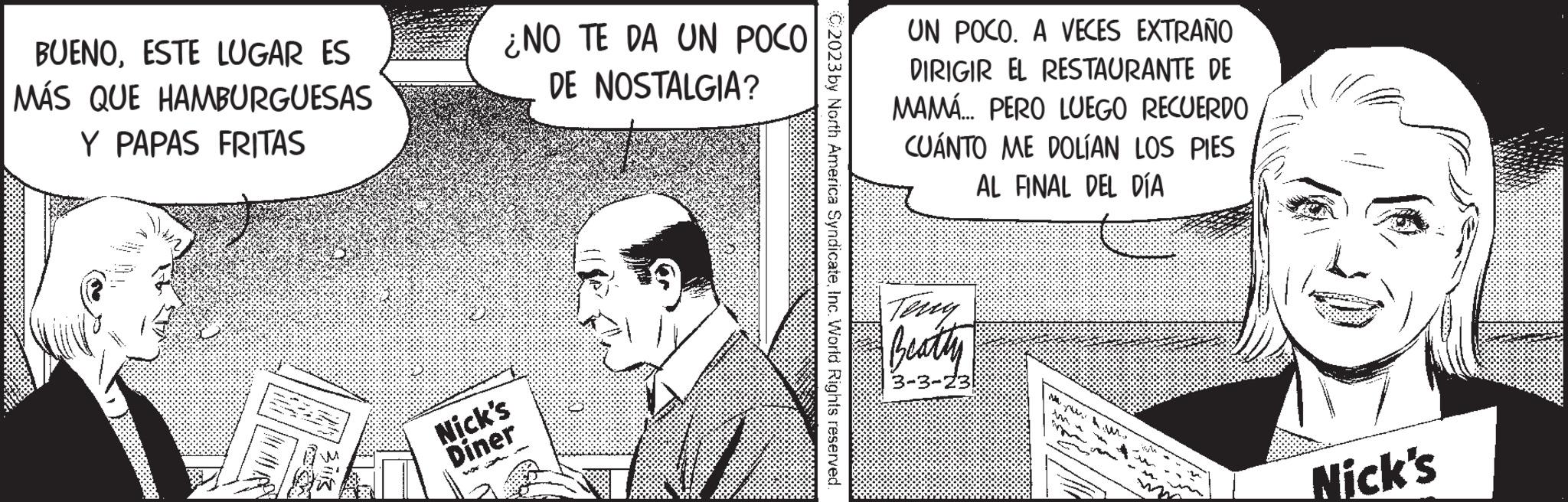 Illustration OCR: BUENOESTE LUGAR ES MÁS QUE HAMBURGUESAS Y PAPAS FRITAS ¿NO TE DA UN POCO DE NOSTALGIA? Nick's Diner 2023 by North America SyndicateInc. World Rights reserved. UN POCO. A VECES EXTRAÑO DIRIGIR EL RESTAURANTE DE MAMÁ... PERO LUEGO RECUERDO CUÁNTO ME DOLÍAN LOS PIES AL FINAL DEL DÍA Teny Beatty 3-3-23 M Nick's BUENOESTE LUGAR ES MÁS QUE HAMBURGUESAS Y PAPAS FRITAS ¿ NO TE DA UN POCO DE NOSTALGIA ? Nick's Diner 2023 by North America SyndicateInc. World Rights reserved . UN POCO . A VECES EXTRAÑO DIRIGIR EL RESTAURANTE DE MAMÁ ... PERO LUEGO RECUERDO CUÁNTO ME DOLÍAN LOS PIES AL FINAL DEL DÍA Teny Beatty 3-3-23 M Nick's