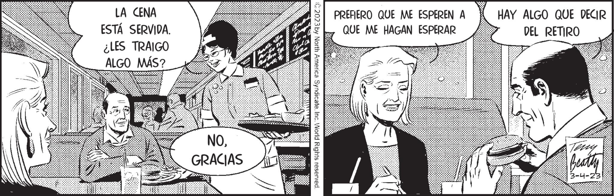 People OCR: LA CENA ESTÁ SERVIDA. ¿LES TRAIGO ALGO MÁS? NOGRACIAS C2023 by North America SyndicateInc. World Rights reserved. PREFIERO QUE ME ESPEREN A QUE ME HAGAN ESPERAR HAY ALGO QUE DECIR DEL RETIRO Beatty 3-4-23 LA CENA ESTÁ SERVIDA . ¿ LES TRAIGO ALGO MÁS ? NOGRACIAS C2023 by North America SyndicateInc. World Rights reserved . PREFIERO QUE ME ESPEREN A QUE ME HAGAN ESPERAR HAY ALGO QUE DECIR DEL RETIRO Beatty 3-4-23