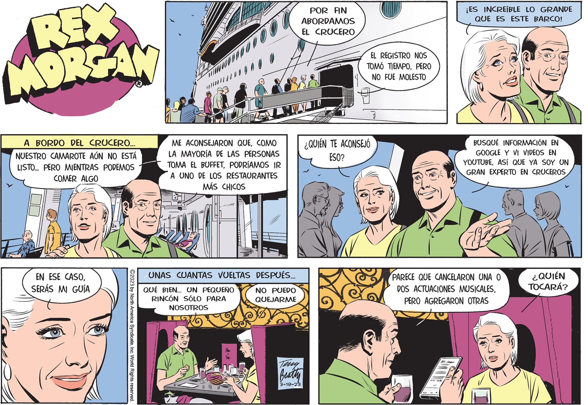 Publication OCR: REX MORGAN A BORDO DEL CRUCERO... NUESTRO CAMAROTE AÚN NO ESTÁ LISTO... PERO MIENTRAS PODEMOS COMER ALGO EN ESE CASOSERÁS MI GUÍA ?2023 by North America SyndicateInc. World Rights reserved. ME ACONSEJARON QUECOMO LA MAYORÍA DE LAS PERSONAS TOMA EL BUFFETPODRÍAMOS IR A UNO DE LOS RESTAURANTES MÁS CHICOS UNAS CUANTAS VUELTAS DESPUÉS... QUÉ BIEN... UN PEQUEÑO RINCÓN SÓLO PARA NOSOTROS NO PUEDO QUEJARME POR FIN ABORDAMOS EL CRUCERO Terry Beatty 3-19-23 EL REGISTRO NOS TOMÓ TIEMPOPERO NO FUE MOLESTO ¿QUIÉN TE ACONSEJÓ ESO? ¡ES INCREÍBLE LO GRANDE QUE ES ESTE BARCO! Edelean BUSQUE INFORMACIÓN EN GOOGLE Y VI VIDEOS EN YOUTUBEASÍ QUE YA SOY UN GRAN EXPERTO EN CRUCEROS PARECE QUE CANCELARON UNA O DOS ACTUACIONES MUSICALESPERO AGREGARON OTRAS ¿QUIÉN TOCARÁ? REX MORGAN A BORDO DEL CRUCERO ... NUESTRO CAMAROTE AÚN NO ESTÁ LISTO ... PERO MIENTRAS PODEMOS COMER ALGO EN ESE CASOSERÁS MI GUÍA ?2023 by North America SyndicateInc. World Rights reserved . ME ACONSEJARON QUECOMO LA MAYORÍA DE LAS PERSONAS TOMA EL BUFFETPODRÍAMOS IR A UNO DE LOS RESTAURANTES MÁS CHICOS UNAS CUANTAS VUELTAS DESPUÉS ... QUÉ BIEN ... UN PEQUEÑO RINCÓN SÓLO PARA NOSOTROS NO PUEDO QUEJARME POR FIN ABORDAMOS EL CRUCERO Terry Beatty 3-19-23 EL REGISTRO NOS TOMÓ TIEMPOPERO NO FUE MOLESTO ¿ QUIÉN TE ACONSEJÓ ESO ? ¡ ES INCREÍBLE LO GRANDE QUE ES ESTE BARCO ! Edelean BUSQUE INFORMACIÓN EN GOOGLE Y VI VIDEOS EN YOUTUBEASÍ QUE YA SOY UN GRAN EXPERTO EN CRUCEROS PARECE QUE CANCELARON UNA O DOS ACTUACIONES MUSICALESPERO AGREGARON OTRAS ¿ QUIÉN TOCARÁ ?