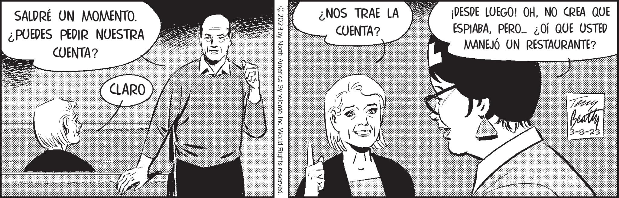 Black-and-white OCR: SALDRÉ UN MOMENTO. ¿PUEDES PEDIR NUESTRA CUENTA? CLARO 2023 by North America Syndicate. Inc. World Rights reserved. ¿NOS TRAE LA CUENTA? ¡DESDE LUEGO! OHNO CREA QUE ESPIABAPERO... ¿OÍ QUE USTED MANEJÓ UN RESTAURANTE? Beatty 3-8-23 SALDRÉ UN MOMENTO . ¿ PUEDES PEDIR NUESTRA CUENTA ? CLARO 2023 by North America Syndicate . Inc. World Rights reserved . ¿ NOS TRAE LA CUENTA ? ¡ DESDE LUEGO ! OHNO CREA QUE ESPIABAPERO ... ¿ OÍ QUE USTED MANEJÓ UN RESTAURANTE ? Beatty 3-8-23