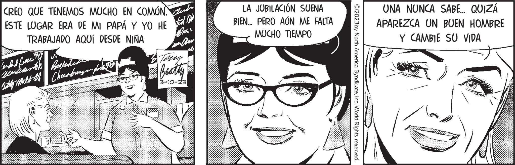 Vision care OCR: CREO QUE TENEMOS MUCHO EN COMÚN. ESTE LUGAR ERA DE MI PAPÁ Y YO HE TRABAJADO AQUÍ DESDE NIÑA wicht fenes? westian Balines noty matt oth Cheerbungan for On in Ar sb Beatly 3-10-23 LA JUBILACIÓN SUENA BIEN... PERO AÚN ME FALTA MUCHO TIEMPO C2023 by North America SyndicateInc. World Rights reserved. 88 UNA NUNCA SABE... QUIZÁ APAREZCA UN BUEN HOMBRE Y CAMBIE SU VIDA CREO QUE TENEMOS MUCHO EN COMÚN . ESTE LUGAR ERA DE MI PAPÁ Y YO HE TRABAJADO AQUÍ DESDE NIÑA wicht fenes ? westian Balines noty matt oth Cheerbungan for On in Ar sb Beatly 3-10-23 LA JUBILACIÓN SUENA BIEN ... PERO AÚN ME FALTA MUCHO TIEMPO C2023 by North America SyndicateInc. World Rights reserved . 88 UNA NUNCA SABE ... QUIZÁ APAREZCA UN BUEN HOMBRE Y CAMBIE SU VIDA