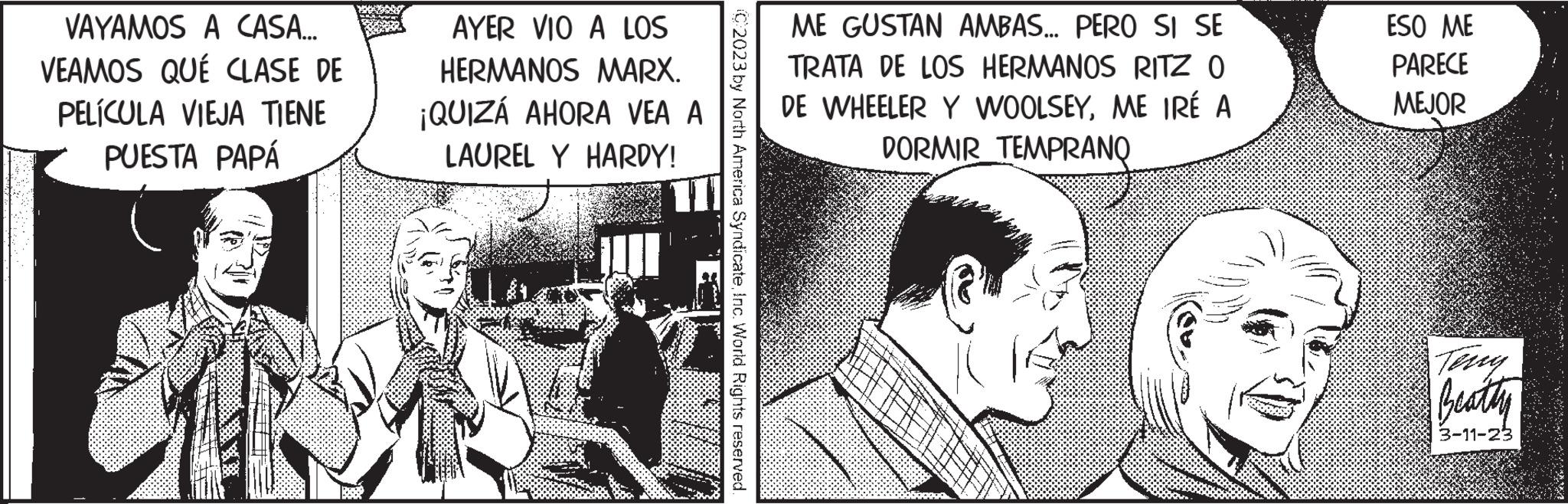 Illustration OCR: VAYAMOS A CASA... VEAMOS QUÉ CLASE DE PELÍCULA VIEJA TIENE PUESTA PAPÁ AYER VIO A LOS HERMANOS MARX. ¡QUIZÁ AHORA VEA A LAUREL Y HARDY! C2023 by North America SyndicateInc. World Rights reserved. ME GUSTAN AMBAS... PERO SI SE TRATA DE LOS HERMANOS RITZ O DE WHEELER Y WOOLSEYME IRÉ A DORMIR TEMPRANQ ESO ME PARECE MEJOR Beatty 3-11-23 VAYAMOS A CASA ... VEAMOS QUÉ CLASE DE PELÍCULA VIEJA TIENE PUESTA PAPÁ AYER VIO A LOS HERMANOS MARX . ¡ QUIZÁ AHORA VEA A LAUREL Y HARDY ! C2023 by North America SyndicateInc. World Rights reserved . ME GUSTAN AMBAS ... PERO SI SE TRATA DE LOS HERMANOS RITZ O DE WHEELER Y WOOLSEYME IRÉ A DORMIR TEMPRANQ ESO ME PARECE MEJOR Beatty 3-11-23