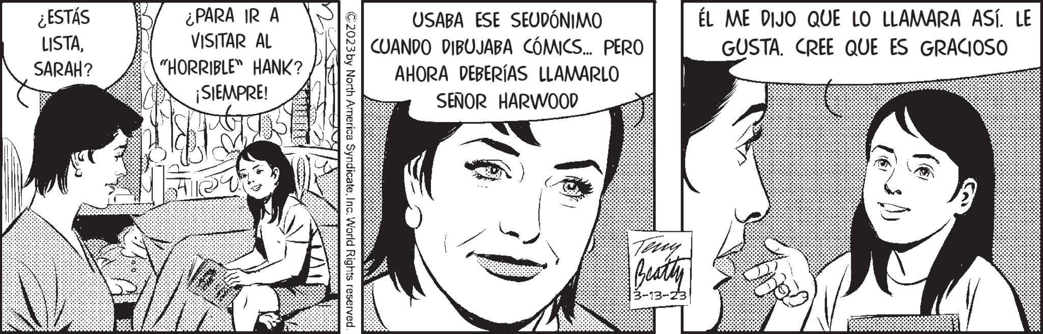 Font OCR: ¿ESTÁS LISTASARAH? ¿PARA IR A VISITAR AL "HORRIBLE" HANK? ¡SIEMPRE! ?2023 by North America SyndicateInc. World Rights reserved. USABA ESE SEUDÓNIMO CUANDO DIBUJABA CÓMICS... PERO AHORA DEBERÍAS LLAMARLO SEÑOR HARWOOD Teny Beatty 3-13-23 ÉL ME DIJO QUE LO LLAMARA ASÍ. LE GUSTA. CREE QUE ES GRACIOSO ¿ ESTÁS LISTASARAH ? ¿ PARA IR A VISITAR AL " HORRIBLE " HANK ? ¡ SIEMPRE ! ?2023 by North America SyndicateInc. World Rights reserved . USABA ESE SEUDÓNIMO CUANDO DIBUJABA CÓMICS ... PERO AHORA DEBERÍAS LLAMARLO SEÑOR HARWOOD Teny Beatty 3-13-23 ÉL ME DIJO QUE LO LLAMARA ASÍ . LE GUSTA . CREE QUE ES GRACIOSO