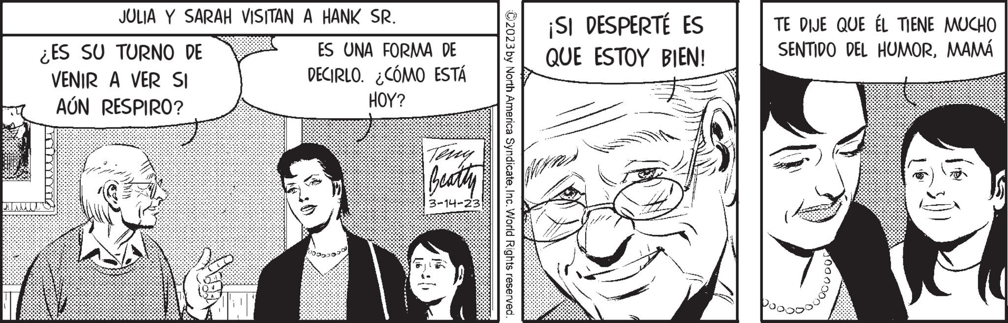 Comic book OCR: JULIA Y SARAH VISITAN A HANK SR. ¿ES SU TURNO DE VENIR A VER SI AÚN RESPIRO? ES UNA FORMA DE DECIRLO. ¿CÓMO ESTÁ HOY? Terry Beatty 3-14-23 ?2023 by North America SyndicateInc. World Rights reserved. ¡SI DESPERTÉ ES QUE ESTOY BIEN! TE DIJE QUE ÉL TIENE MUCHO SENTIDO DEL HUMORMAMÁ JULIA Y SARAH VISITAN A HANK SR . ¿ ES SU TURNO DE VENIR A VER SI AÚN RESPIRO ? ES UNA FORMA DE DECIRLO . ¿ CÓMO ESTÁ HOY ? Terry Beatty 3-14-23 ?2023 by North America SyndicateInc. World Rights reserved . ¡ SI DESPERTÉ ES QUE ESTOY BIEN ! TE DIJE QUE ÉL TIENE MUCHO SENTIDO DEL HUMOR