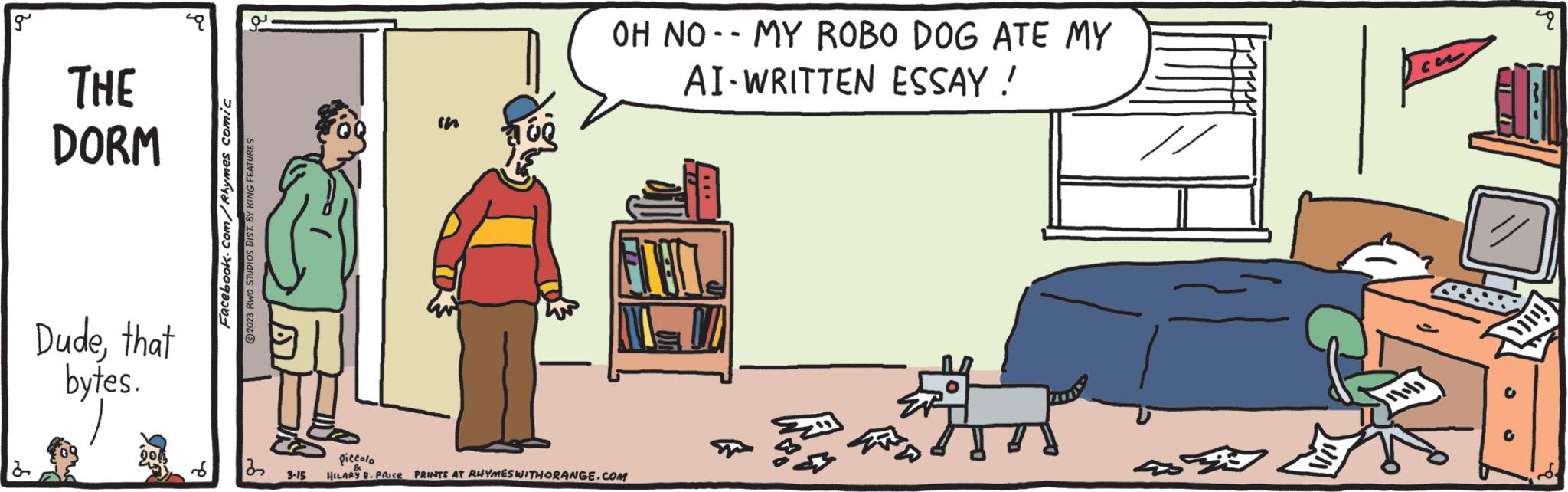 Art OCR: g THE DORM Dudethat bytes. ?? Facebook.com/Rhymes comic 2023 RWO STUDIOS DIST. BY KING FEATURES 22 U 3-15 OH NOMY ROBO DOG ATE MY AI-WRITTEN ESSAY ! piccolo HILARY B. PRICE PRINTS AT RHYMES WITHORANGE.COM 459 co S 2 g THE DORM Dudethat bytes . ?? Facebook.com/Rhymes comic 2023 RWO STUDIOS DIST . BY KING FEATURES 22 U 3-15 OH NOMY ROBO DOG ATE MY AI - WRITTEN ESSAY ! piccolo HILARY B. PRICE PRINTS AT RHYMES WITHORANGE.COM 459 co S 2