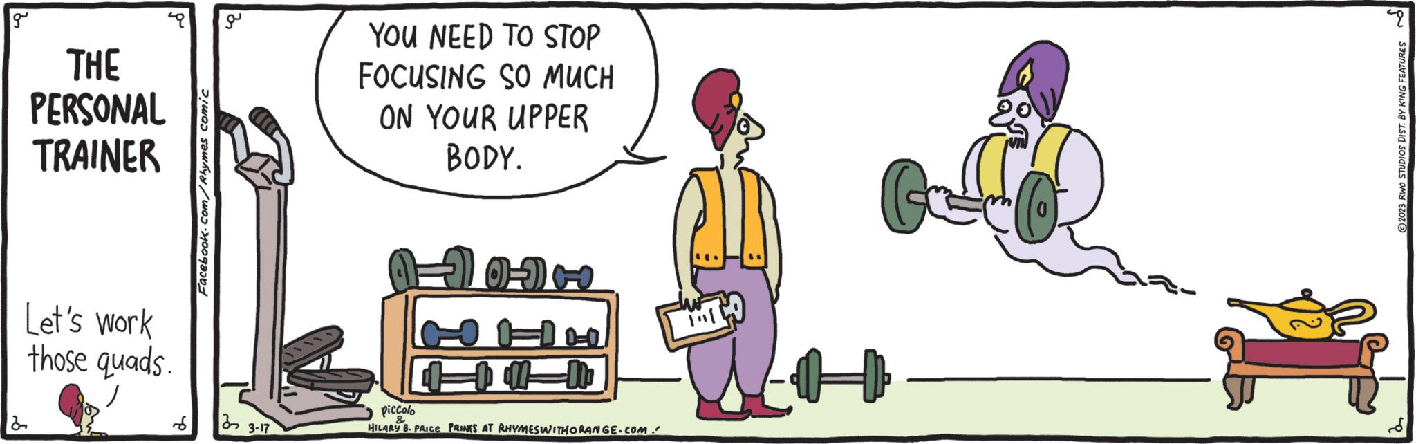 Art OCR: g 2 THE PERSONAL TRAINER ? a Let's work those quads. Facebook.com/Rhymes comic 22 3-17 YOU NEED TO STOP FOCUSING SO MUCH ON YOUR UPPER BODY. 10-1 100=100 piccolo HILARY B. PRICE PRINKS AT RHYMESWITHORANGE.COM. 9 ?2023 RWO STUDIOS DIST. BY KING FEATURES g 2 THE PERSONAL TRAINER ? a Let's work those quads . Facebook.com/Rhymes comic 22 3-17 YOU NEED TO STOP FOCUSING SO MUCH ON YOUR UPPER BODY . 10-1 100 = 100 piccolo HILARY B. PRICE PRINKS AT RHYMESWITHORANGE.COM . 9 ?2023 RWO STUDIOS DIST . BY KING FEATURES