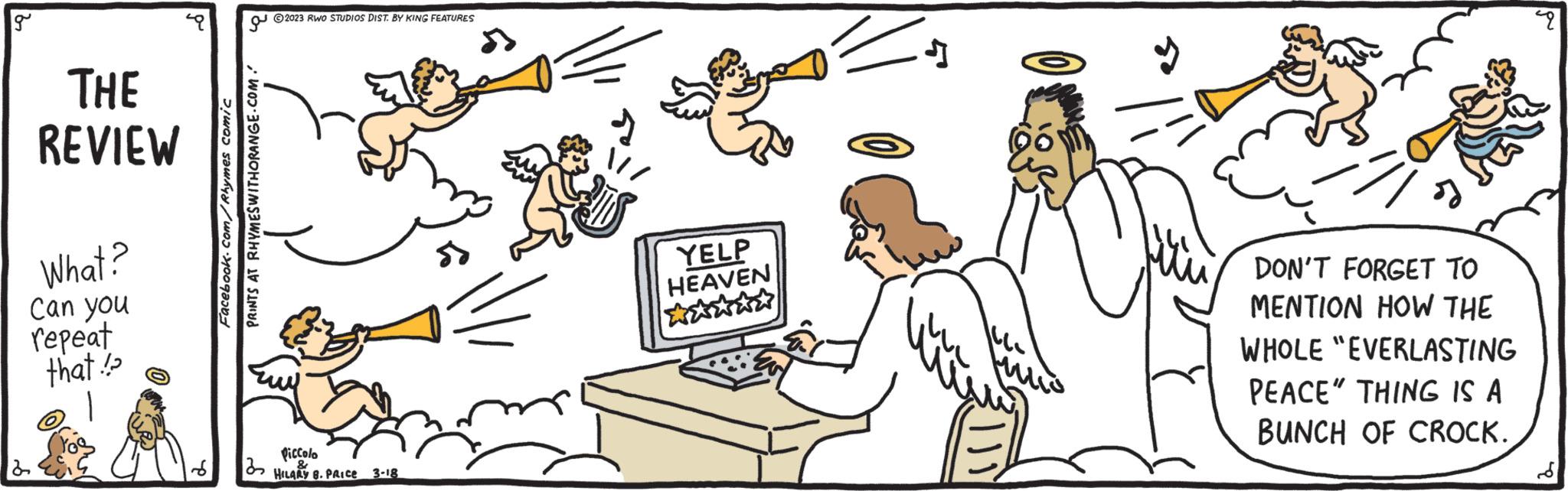 Insect OCR: g THE REVIEW What? Can you repeat that!! 2 Facebook.com/Rhymes comic ?? PRINTS AT RHYMESWITHORANGE.COM. ?2023 RWO STUDIOS DIST. BY KING FEATURES Piccolo 32 & HILARY 8. PRICE 3-18 » E YELP HEAVEN J DON'T FORGET TO MENTION HOW THE WHOLE "EVERLASTING PEACE" THING IS A BUNCH OF CROCK. 49 g THE REVIEW What ? Can you repeat that !! 2 Facebook.com/Rhymes comic ?? PRINTS AT RHYMESWITHORANGE.COM . ?2023 RWO STUDIOS DIST . BY KING FEATURES Piccolo 32 & HILARY 8. PRICE 3-18 » E YELP HEAVEN J DON'T FORGET TO MENTION HOW THE WHOLE " EVERLASTING PEACE " THING IS A BUNCH OF CROCK . 49
