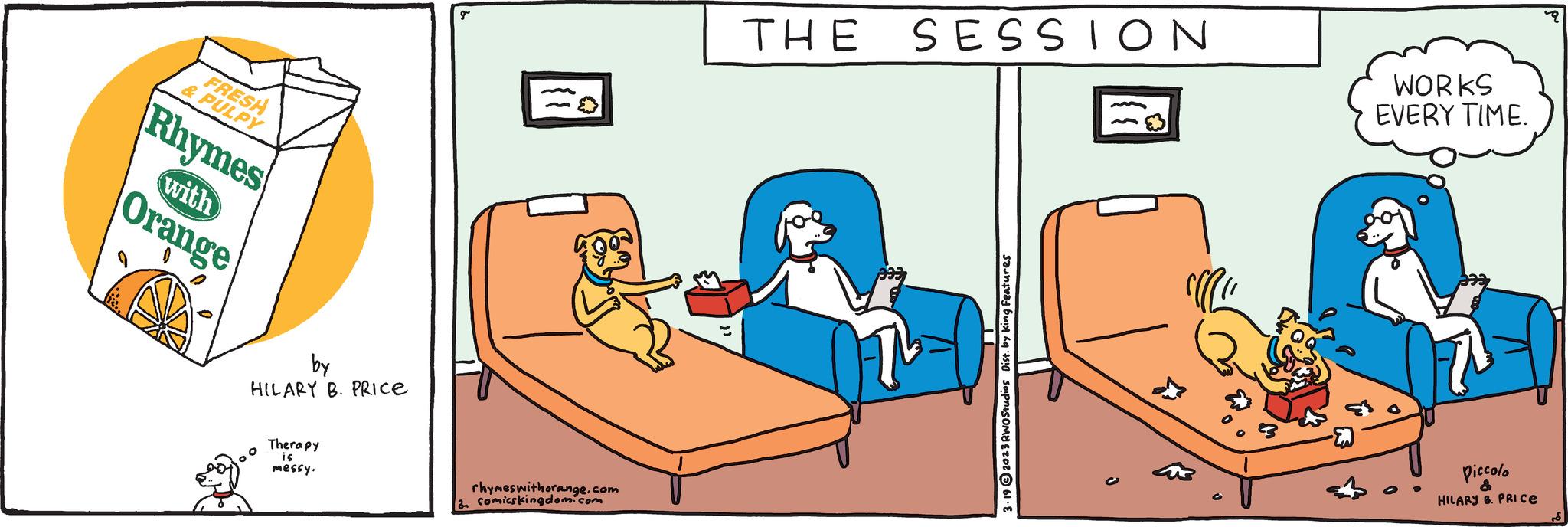 Conversation OCR: FRESH & PULPY Rhymes with Orange by HILARY B. PRICE Therapy is messy. g rhymes withorange.com a comicskingdom.com THE SESSION 3.192023 RWO Studios Dist. by King Features WORKS EVERY TIME. Piccolo & HILARY B. PRICE FRESH & PULPY Rhymes with Orange by HILARY B. PRICE Therapy is messy . g rhymes withorange.com a comicskingdom.com THE SESSION 3.192023 RWO Studios Dist . by King Features WORKS EVERY TIME . Piccolo & HILARY B. PRICE