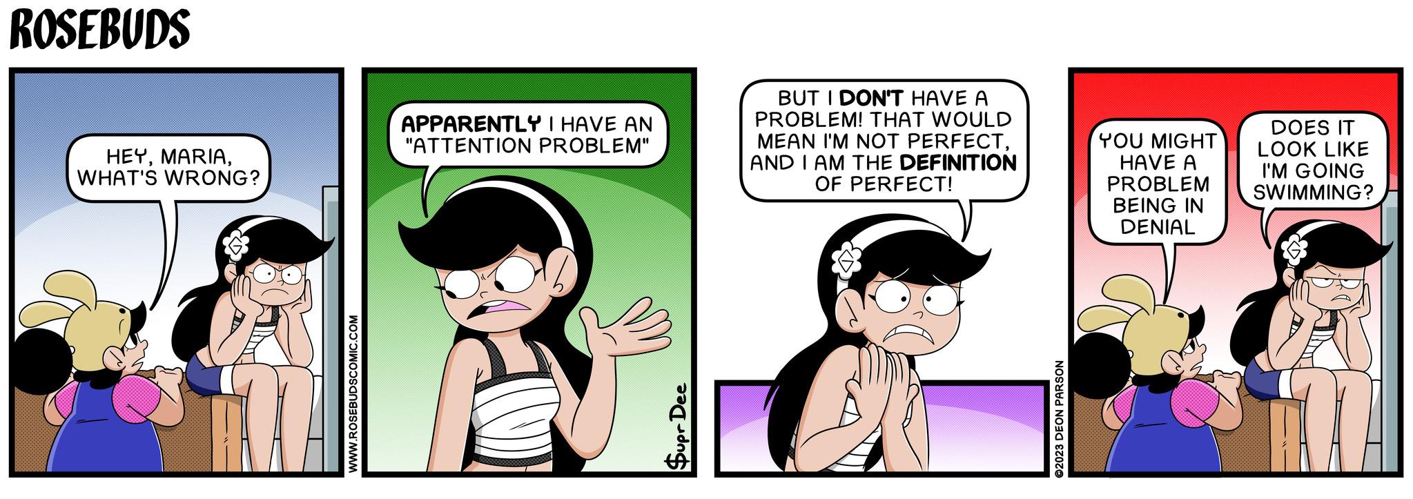 Fictional character OCR: WWW.ROSEBUDSCOMIC.COM ROSEBUDS HEYWHAT'S WRONG? APPARENTLY I HAVE AN "ATTENTION PROBLEM" BUT I DON'T HAVE A PROBLEM! THAT WOULD MEAN I'M NOT PERFECTAND I AM THE DEFINITION OF PERFECT! YOU MIGHT HAVE A PROBLEM BEING IN DENIAL DOES IT LOOK LIKE I'M GOING SWIMMING? Supr Dee ©2023 DEON PARSON WWW.ROSEBUDSCOMIC.COM ROSEBUDS HEYWHAT'S WRONG ? APPARENTLY I HAVE AN " ATTENTION PROBLEM " BUT I DON'T HAVE A PROBLEM ! THAT WOULD MEAN I'M NOT PERFECTAND I AM THE DEFINITION OF PERFECT ! YOU MIGHT HAVE A PROBLEM BEING IN DENIAL DOES IT LOOK LIKE I'M GOING SWIMMING ? Supr Dee © 2023 DEON PARSON