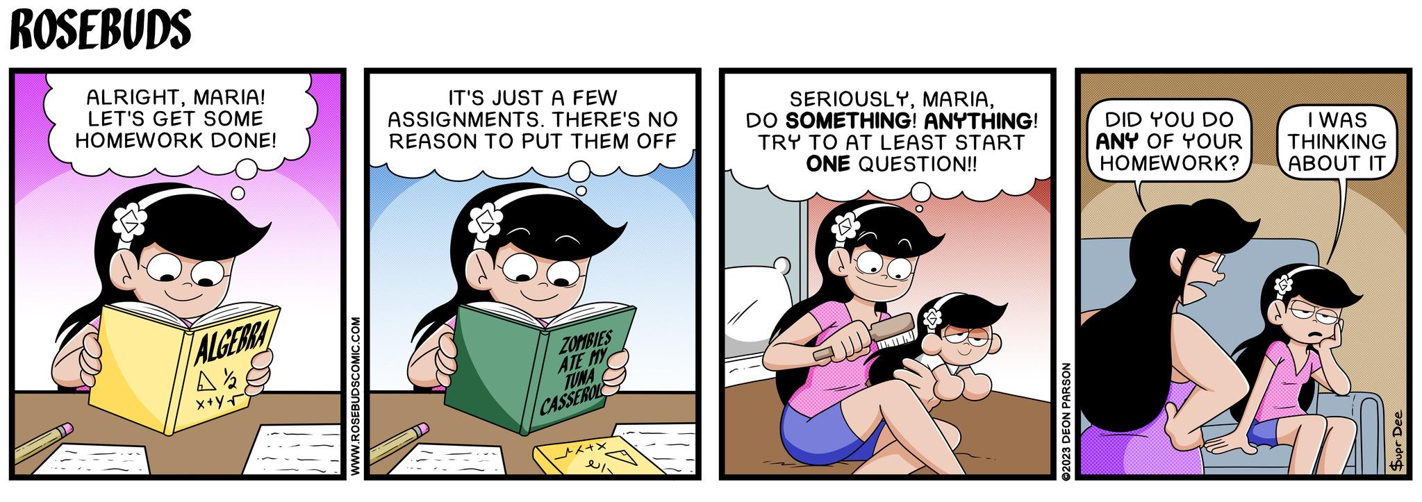Fictional character OCR: ALGEBRA A½ x+yr WWW.ROSEBUDSCOMIC.COM ROSEBUDS ALRIGHTMARIA! LET'S GET SOME HOMEWORK DONE! IT'S JUST A FEW ASSIGNMENTS. THERE'S NO REASON TO PUT THEM OFF SERIOUSLYDO SOMETHING! ANYTHING! TRY TO AT LEAST START ONE QUESTION!! DID YOU DO ANY OF YOUR HOMEWORK? I WAS THINKING ABOUT IT ZOMBIES ATE MY TUNA CASSEROL ©2023 DEON PARSON Supr Dee ALGEBRA A½ x + yr WWW.ROSEBUDSCOMIC.COM ROSEBUDS ALRIGHTMARIA ! LET'S GET SOME HOMEWORK DONE ! IT'S JUST A FEW ASSIGNMENTS . THERE'S NO REASON TO PUT THEM OFF SERIOUSLYDO SOMETHING ! ANYTHING ! TRY TO AT LEAST START ONE QUESTION !! DID YOU DO ANY OF YOUR HOMEWORK ? I WAS THINKING ABOUT IT ZOMBIES ATE MY TUNA CASSEROL © 2023 DEON PARSON Supr Dee