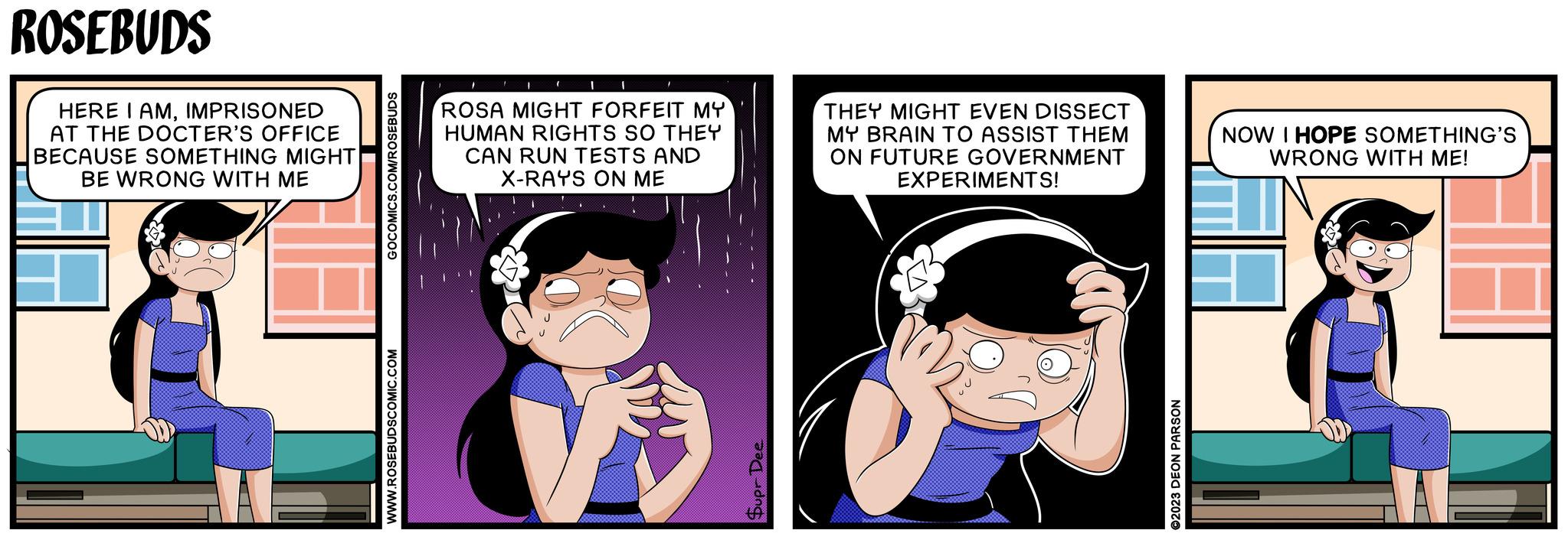 Comic book OCR: ROSEBUDS HERE I AMIMPRISONED AT THE DOCTER'S OFFICE BECAUSE SOMETHING MIGHT BE WRONG WITH ME WWW.ROSEBUDSCOMIC.COM GOCOMICS.COM/ROSEBUDS ROSA MIGHT FORFEIT MY HUMAN RIGHTS SO THEY CAN RUN TESTS AND X-RAYS ON ME THEY MIGHT EVEN DISSECT MY BRAIN TO ASSIST THEM ON FUTURE GOVERNMENT EXPERIMENTS! NOW I HOPE SOMETHING'S WRONG WITH ME! Supr Dee ©2023 DEON PARSON ROSEBUDS HERE I AMIMPRISONED AT THE DOCTER'S OFFICE BECAUSE SOMETHING MIGHT BE WRONG WITH ME WWW.ROSEBUDSCOMIC.COM GOCOMICS.COM/ROSEBUDS ROSA MIGHT FORFEIT MY HUMAN RIGHTS SO THEY CAN RUN TESTS AND X - RAYS ON ME THEY MIGHT EVEN DISSECT MY BRAIN TO ASSIST THEM ON FUTURE GOVERNMENT EXPERIMENTS ! NOW I HOPE SOMETHING'S WRONG WITH ME ! Supr Dee © 2023 DEON PARSON